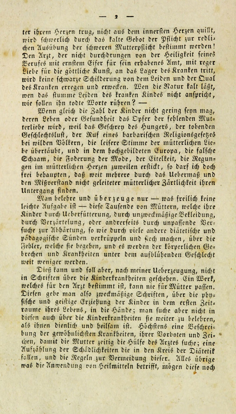 ter ibrem £er*en trug, niefit aui bem innerften -Oerjen quillt, wirb fdjwerlid) burd) ba* feilte ©ebot ber <Pflid)t jiir rebli« djen 2lu*iibung ber fdjweren Stfutterpflirbt beftimmt werben! £en ?frjt, ber nidjt burdjbrungen r-on ber .£>eiligfeit (eine? 2?erufc$ mit ernftem Gifer für fein erbabeneS 2lmt, mit reger Siebe für bie göttlicfie Äunft, an ba$ Sager beSßranfen tritt, trieb feine fdproarje SdjUbcrung con bem Seiben unb berGunf cei Traufen erregen unb erwerfen. 2£en bie Statur falt lä'fjr, tuen tai- ftummc Seiben beS franfen ,fiinbe£> nidpt anfpridjf, tute follen i£n tobte 2£?orte rubren? — 2£enn gleid) bie Sobl ber .fiinber nidjt gering fepn mag, beren Ceben ober ©cfunbpeit ba$ Dpfcr ber febjenben 5Wut= terliebe wirb, weil baö ©efdjrep beö JpungerS, ber tobenben ©efdjledjtSluff, ber SKuf eineS barbarifdpen 9\eligionSgefe(5eä bei wilben koffern, bie [eifere Stimme ber mütterlichen Sie- be übertäubt, unb in bem fiodjgebilbeten Guropa, bie falfdje ©djaam, bie Joberung ber SWobe, ber Gitelfeir, bie £Regun= gen im mütterlidjcn Jperjen juweilen erftieft, fo barf id) bod) frei bebaupten, ba$ weit mebrere burd) ba$ Uebermaf? unb ben Sfifoerftanb nidpt geleiteter mütterlicher 3fittlid)feit ibren Untergang (ünben. SWan belcbre unb überjeuge nur — waö freilief) feine Ieid;te Aufgabe ift — biefe Jaufenbe oon füttern, weldje ibre Äinber burdi Ucberfütterung, burd) unjwctfmäfjigeS?ef(eibung, burd) 93er\ä'rte(ung, ober anbrerfeitä burd; unpaffenbe S3er= fudje jur ?(bbärtung, fo wie burd) oiclc anbere biätetifdje unb pabagogifdje Stinten oerfrüppeln unb fied) madjen, über bie gebier, weld)e fie begeben, unb t$ roerben ber förperlidjen @e= bredjen unb .firanfbeiten unter bem aufblüfjenben ©efdjlccbt weit weniger werben. Diep fann unb foll aber, narf) meiner Ucberjeugung, nid>t in Sdmften über bie Jw'nberfranfbeiten gefd;eben. Gin 223erf, weldjeä für ben Jfrjt beftimmt ift, fann nie fürSWütter paffen. X)iefen gebe man alfo jwecfmä'fiige ©djriften, über bie pbn« fifdje unb geiftige Gr,jif|'uiig ber Üinber in bem erften Seit« räume iljretf Bebend, in bie£ä'nbe; man fudje aber nid)t in tiefen aud) über bie Äinberfranfbeitcn fie weiter ju belebren, aR. ibnen bienlid) unb feiffom ift. £üd)ftcn6 eine Sefri;rei= bung Der gewöbnlidjften jtrarifbeiten, ibrer Vorboten unb Sei« tijen, bamit bie SWutfer jeitig bie Jpülfe be$ 2lrjfeS futfje; eine Vfufjäbhmg ber ©cpäbiidjfeiten bie in ben ßreiS ber £>iä'tetif fallen, unb bie Siegeln jur S3enneibung btefer. 2(lleei übrige wa$ bie ?fnwenbuiig ren Oeifmiftetn betrifft, mögen biefe nod;