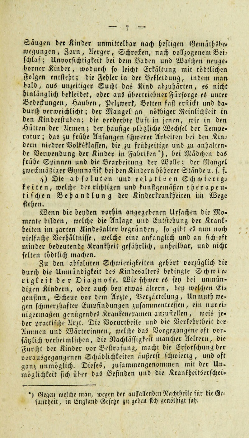 Säugen ber ^inber unmittelbar nad) heftigen ©emüt^Sbe» roegungen, 3orn, ?ferger, «Sdjrecfen, nad) ooltjogenem Sei* fd;Iaf; Unoorficptigfeit bei bem Saben unb 2ßafd;en neuge* borncr Äinber, rooburrf) fp leiept Gefältung mit tobtlicpen Öolgen cntftetjt; bie Segler in ber Scfleibung, inbem man batb, aus unjeitiger @ud)t i>a$ Sinb abjubärten, ti nid)t pinlänglidp befleibet, ober aus* übertriebner gürforge t§ unter Sebecfungen, Rauben, ^eljroerf, JBetten faft erftieft unb ba* fcurd) üenveidplid;t; ber Mangel an nötbiger JKeinlicpfeit in ben Äinberftuben; bie Derberbte 2uft in jenen, raie in ben •glitten ber ?frmen; ber bäufige plo^lidje Üßedjfel ber Jemue» ratur; ba§ ju frübe anfangen fcpiüerer'arbeiten bei ben .ßin* bern niebrer SSotfjflaffen, bie ju friibjeitige unb ju anbalten» be iöerroenbung ber Äinber in gabrifen*), bei SMbd)en ba§ frübe Spinnen unb bie Bearbeitung ber iOotfc; ber Mangel jivctfmäßiger ©pmnaftif bei ben Wintern b'iberer Stänbeu. f. f. l\) Die abfoluten unb rel^tioen ©djioierigj feiten, rceldje ber richtigen unb funftgemäfjcn tberapeu» tifa)cn Sejjanblung ber ßinberfranfbeiten im £Bege tfeben, »Ißenn bie bepben oorpin angegebenen Urfadjen bie STOo* mente bitben, roeldje bie 2tn(age unb Gntftepung ber ßranf- peiten im jarten ßinbeSalter begrünben, fo gibt <& nun nod) oielfadje 23erpältniffe, roeldje eine anfänglidj unb an fiep oft minber bebeutenbe Mtantyeit gefäb,rlicp, unheilbar, unb nidjt feiten tobtlidj madjen. 3u ben abfoluten ©djnnerigMten gebort corjüglid) bie burd; bie Unmünbigfeit be$ .ßinbeSalter» bebingte <Scproies= rtgfeit ber Diagnofe. 26ie fcprcer eS fe!> &fi unmün* bigen ßinbern, ober audj bep etroaS altern, bep roeldjen <2i« genfinn, ©dpeue oor bem tfrjte, SSerjärfelung, Unmutbroe= gen fdjmerjpafter Gmpftnbungen juffltnmentreffen, ein nureU iugermafjen genügenbeS ßranfeneramen anjuitellen, roei$ je« ber practifd)e 2frjt. Die Vorurteile unb bie SSerfebrtbeit ber Aminen unb Wärterinnen, meldje baö Vorgegangene oft cor* fäB(icp-üerbfimlid;en, bie 3?ad)läffigfeit mand;er Leitern, bie gurd)t ber Äinber oor Seftrafung, madjt bie Grforfcpung ber uorauägegangenen Sdjäblidjfeiten äufjerff fdjnuerig , unb oft gan* unmöglidp. DiefeS, jufammengenommen mit ber Un= möglid;feit7id) über baä Seft'nben unb bie ßraiif&eiti$crfd;eU ') @cäcn rodepe man, rorgen ber ouffaffenben 9? acptpeilc fiir bie ®c< funbljcit, in Guglanb @cfc|je 51t gctcit fiel) genötigt faf>.