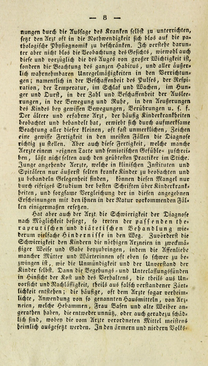 nungen burd) Mf ?Tu§fage bei ßranfen fclbfr ju unterricfjten, fegt ben 2frjt oft in bie Sfiotfjroenbigfeit fid) bio« auf bie po» tboiogifdje 3%fiognomi£ ju licfdjrcinfcn. 3d; oerffebe barun* ter aber nidjt b(o$ bie£eobad>tung be«@eftd>t$, roieroofjl'aud) biefe unb oorjügfid) bie bei 2(uge« t>on großer fcßidjtigfeit ifr, fonbern bie S3ead)tung be« ganzen .ftabitu«, unb aller äufjer» lidj roabrnebmbaren Unregetmafjigfeiten in ben XSerridjtun* gen; namentfid) in ber S3efd)affenr)eit bei $ulfe$, ber «RefpU rafion, ber Jemperatur, im Sdjl'af unb 5Ö5ad)cn, im £un* ger unb Surf!, in ber 3a&J unb Sefd;affenbeit ber 2Iuötee= rungen, in ber Bewegung unb SRube, in ben 2feuferungen bei .RinbeS ben geroiffen SBeroegungen, Serü&rungen u. f. f. Der altere unb erfahrne tfrjt, ber biiuft'g .ßinberfranf&eifen fceobadbfet unb bebanbeft bat, erwirbt fid) burd) aufmerffame 23ead)tung alter biefer Keinen, oft faft unmertlidjen, 3ci^en eine geroiffe gertigfeit in ben meiften gaüen bie £>iagnofe ridjtig ju (reifen. 2fber audj biefe gertigfeit, roeldje manet/t ?ferjteeinem »eignen Sacte unb femiotifdf)en ©cfiibte« jufcfjrcü ten, fäfit nid)tfe(fen aud) ben geübteften JPracfifer im@tid)e. ^unge angebenbe Herzte, roefdbe in rlinifdjen 3nftituten unb ©pitäiern nur a'ufjerft feiten franfeßinber ju beobachten unb ju bebanbefn ©etegenbeif fi'nben, fonnen biefen fanget nur buref) eifrige« ©tubium ber beften @d)riften iiberßinberfranf* feiten, unb forgfame SSergfeidjung ber in biefen angegebnen (5rfd;einungen mit benfbnenin ber9?atur oorfommenben gcU» len einigermaßen erfe^en. ■ftat aber aud) ber 2Crjt-, bie ©djroierigr'eit ber Diagnofe nad) SWogticrjf'eit befiegt, fo treten ber paffenben 11) e= rapeu t ifdjen unb biditeti fdjen Scbanbtung roie* berum oielfad)e £inbern i ffe in ben 2ßeg. 3uoörberft bie ©djroicrigfeit ben icinbern bie nötigen Wrjneien in jroeefmeiz fjiger 2ßeife unb @abe beizubringen, inbem bie ?(ffen(iebe mandjer Sfiitter unb Wärterinnen oft eben fo fdjroer ju be= Stuingen ift, mte bie Unmünbigfeit unb ber Unoerftanb ber Äinber fetbft. t)ann bie Begebung«:unb UntertaffungSfiinben in £inftd)t ber ßoft unb be« SSerbaften«, bie tbeiB au« Un= oorfidjt unb9caa)tciffigfeif, tbei(« au« falfd) oerftanbener 3ärU Üd)feit enfffe&en; bie bäufige, oft bem tfrjte fogar oerfjeim* lidjte, Mnrcenbung oon fo genannten Hausmitteln, oon 2frj* neien, roefd)e Hebammen, grau Safen unb alte 2[ßeiber an* geratben baben, bieentmeberunnüg, ober aud) gcrabeju fd)äb* lief? finb, rooben bie com ?fr$te oerorbneten iWiftel meiften« feeimUd) au«gcfe£t werben. %nbtn örmern unb niebern SBolfte