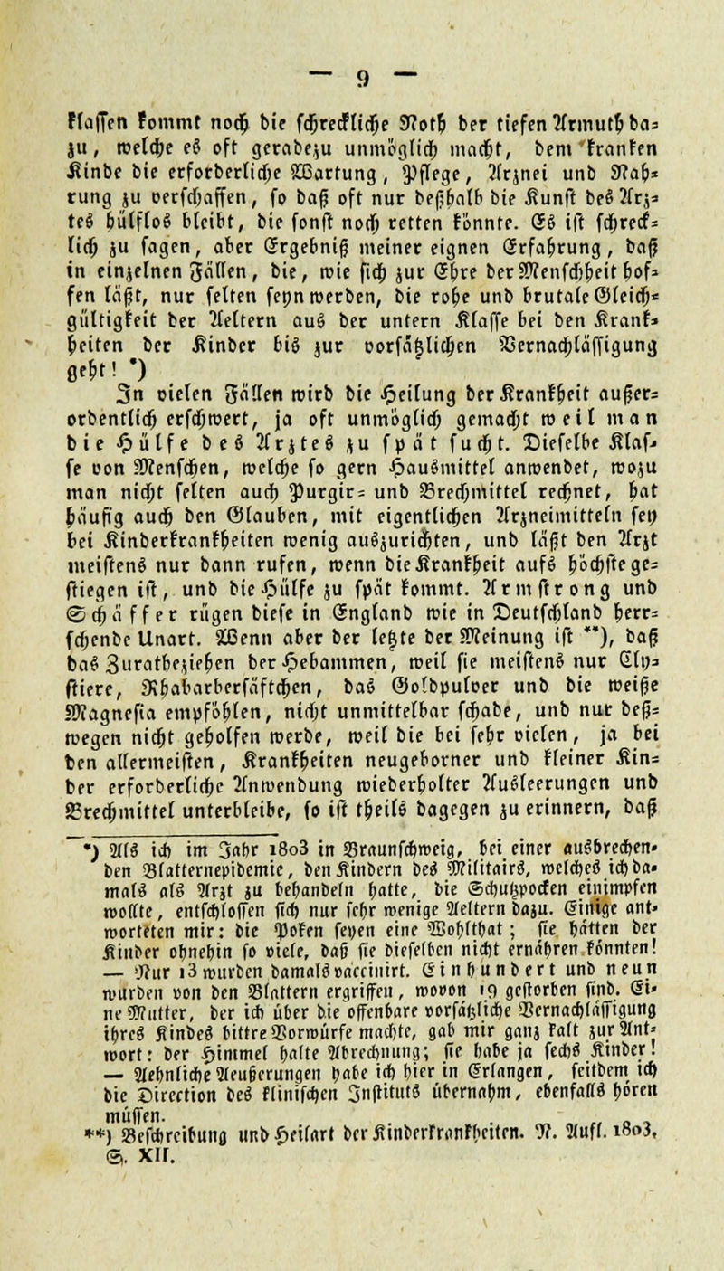 Haften Femmt noä; bie fdjrec!lid)e 9?otlj ber tiefen 2fnnut5 bas ju, roeldbe e$ oft gerabeju unmöglich macht, bem'franfen Äinbe bie erforberticf;e Wartung , Pflege, Ifrjnei unb Sflafc* rung ju oerfcbaffen, fo bafj oft nur befjbatb bie ßunff bee* ?frj* tec? IjülfloS bleibt, bie fonff noch retten tonnte. So ifl fc^rccf= lief; ju fagen, aber Srgebnif meinereignen Srfabrung, ba(j in einjelnen gälten, bie, roie fieb jur obre berSÜTenfcfj^eitbof» fen i&p, nur feiten fennroerben, bie rob,e unb brutale©teidj* gültigfeit ber Leitern auS ber untern klaffe bei ben ßranf» leiten ber .Rinber big jur oorfäftlicljen S3ernacf;läffigung ße6t! ') 3n oielen Satten roirb bie Teilung berSranfljeit aufjer= orbenttieb erfdjroert, ja oft unmöglich gemacht roeit man bie Jpülfe beö 2frjteg ju f p ä t futfjt. Siefelbe ßtaf* fe uon SKenfcljen, roelcbe fo gern ^au^mittel anroenbet, rooju man nidjt fetten auch 3)urgir = unb Brechmittel rechnet, bat baufig auch ben (Sfauben, mit eigentlichen ?frjneimitteln fei; bei ßinbertranf&eiten wenig ausrichten, unb läfjt ben 2trjt meiftenS nur bann rufen, roenn bießranfbeit auf« bocf;|lege= ftiegen ift, unb bieJpülfe ju fpät fommt. 2frmftrong unb <Scbä ff er rügen biefe in Snglanb tr-ie in Seutfdjlanb berr= fcf;enbe Unart. Slßenn aber ber tejjte ber Meinung ift ), bafj ba§3uratbejifben ber Hebammen, rceil fie meiften« nur Glp=> fitere, JKbabarberfäftcf;en, bat (Sotbputcer unb bie tueifje SWagnefia empfo&ten, nicht unmittelbar fcr)abe, unb nur bef?= wegen nidjt gebolfen roerbe, roeil bie bei febr oielen, ja bei ben attermeiften, Äranfbeiren neugeborner unb Heiner ^in= ber erforberlicbc 2lniuenbung roieberbotter ?lucUeerungen unb 23redjmittef unterbleibe, fo ift t&eilS bagegen ju erinnern, bafj ~~m) 21(3 i* im 3«br i8o3 in «Braunfcbmeig, 6ei einer aufrechen« ben Statterneoibemie, benjvinbern bee? WlUitahß, wctcrjeS id) ba« mal« al§ 2frjt ju bebanbetn r^atte, bie Sdmljpocfen einimpfen reoftte, entfd)(offen fid) nur fcr>r wenige 2te(tern fcaju. einige ant> werteten mir: bie fotm feyen eine SBobttbat; fie batten ber jlinber obnebin fo »iete, bafj fie biefelbcn nid)t ermibren tonnten! — >j?ur i3rourben bamalSonccinirt. ein&unbert unb neun mürben »on ben Stattertl ergriffen, wooon 19 geftorben finb. ei» neSWutter, ber i* über bie offenbare »orfdfctidje Sernadjtiiffiguna ibre« Sinbec? bittre gSorrcürfe mnefete, gab mir ganj Fatt jurSIntj reort: ber £immef batte OTreAming; fie babe ja fe*« jttnber! — Siebnliße Weufjerungen b«be i* t)ier in erlangen, feitbem ia> bie ©ireetton be« ftinif*cn Srtflttutö übernahm, ebenfatt« b»« **) Seftfreibuna uitb^eifart ber ÄinberFranFbcitrn. 9?. Stuft. iß<>3, @. xir.