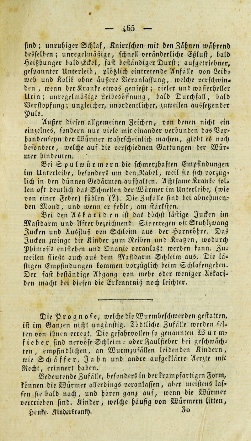 finb ; unruBfger Sdjtaf, Änirrfdjen mit ben3ä&nen roäb>enb betreiben ; unregelmäßige, fdjnell oeränberlidje Sßluft, halb ■fteiß&unger baCb liefet, fall beftänbiger Surft; aufgetriebner, gekannter Unterleib, plöglid) eintretenbe Unfälle oon ßeib* ioeb unb .Kolif obne äußere 23eranlaffung, roeldje oerfdircin* ben , luenn berÄranFe etrca6 genießt; Dieter unb roafferbeller Urin; unregelmäßige ßeibeeöffnung, balb Surcöfalf, bolb Sjerftopfung; ungleicher, unorbentlidjer, juiveilen auefeljenbet |>ntt. 2lußer bieft-n allgemeinen Scidjen, von benen nidbt ein einjetneä, fonbern nur Diele mit einanber oerbunben baSSBor* banbenfepn ber ißürmer roabrfdfjeinlid) madjen, gifbt e$ nod& befonbere, tvcldje auf bie oerfdjiebnen (Sattungen ber KCürs mer binbeuten. 2?ei @ p u lm u r m e r n bie fdbmerjb\iffen Smüfinbungen im Unterleibe, befonberS um ben9?abe(, tvetl fte fiel) oorjiig» üd) in ben bannen ©ebärmen aufbaften. ÄdbtfameÄranfe foU len oft beutttcb ba^Sdbnellen ber 2Tnirmer im Unterleibe, (tvie u-on einer geber) füblen '(?.). £>ie3ufäl(e finb bei abnebmen* ben SDionb, unb ruenn er feblt, am ftärfften. 33ei ben ?f ef ar i b e n ift ba& 6otf>fi läftige Surfen im SDcaltbarm unb 2(fter bejeidmenb. ©teerregen oft©tubtjroang Surfen unb 2luef(uß oon @d)leim au6 ber £arnröbre. DaS Surfen jrcingt bie j?inber jum Reiben unb fragen, rooburd; 93btmofi6 entfteben unb Onanie oerantaßt tüerben fann. 3u= weilen fließt audb au6 bem SÄaftbarm Sdjleim aui. Sie las ftigen Smpßnbungen rammen Dorjüglidj beim <£d)lafengeben. £)er faft beffänbfge Abgang oon mebr ober roeniger JUfarU ben maebt bei biefen bie Grfenntniß nod; leiebter. Sie 5) r o g n o f e, tuetdbe bie ÜBurmbefdjmerben geftatten, ift im ©anjen nidbt ungünftig. Sobtlidje 3ufä(le Werben feU ten oon ibnen erregt. Sie gefafiroollen fo genannten 2LG urm* fieber finb neroofe@o)leim = ober gaulft'eber bei gefdjroäcj}* ten, empftnblicben, an £6urmjufällen leibenben üinbern, roie ©djäffer, 3 « b n unb anbre aufgeHärte ?(erjte mit fKedbf, erinnert baben. SBebeutenbe3ufälle, befonberSin brrframpfartigengorm, Fonnen bie Stürmer allerbing« oeranlaffen, aber meifteng laf=> fen fte balb nadb, unb boren ganj auf, roenn bie Stürmer certrieben finb. ßinber, rceldje fcäufig oen Stürmern litten, £enfe. ÄinberFranfb. 3o