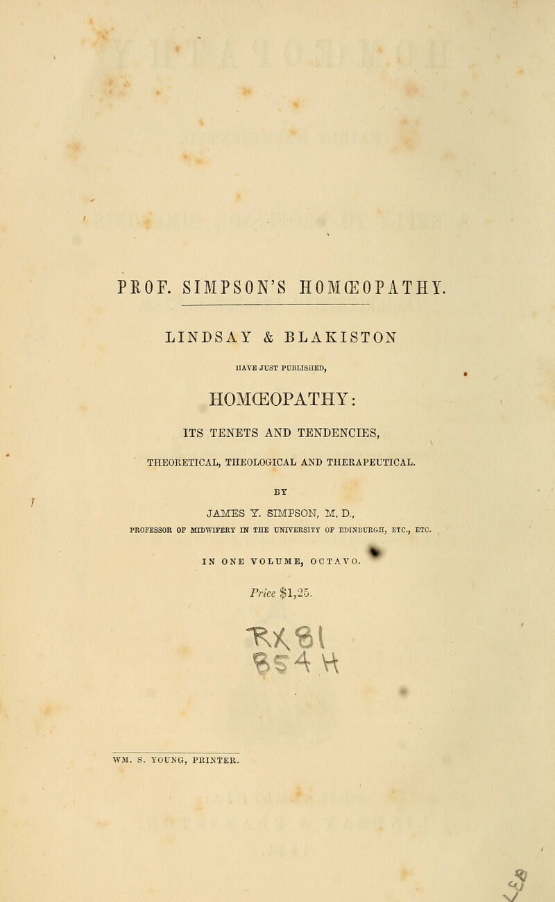 PROF. SIMPSON'S HOMOEOPATHY. LINDSAY & BLAKISTON HAVE JUST PUBLISHED, HOMOEOPATHY: ITS TENETS AND TENDENCIES, THEORETICAL, THEOLOGICAL AND THERAPEUTICAL. BY JAMES T. SIMPSON, M, D., PROFESSOR OF MIDWIFERY IN THE UNIVERSITY OF EDINBURGH, ETC., ETC. IN ONE VOLUME, OCTAVO. Price $1,25. WM, S. YOUNG, PRINTER. y