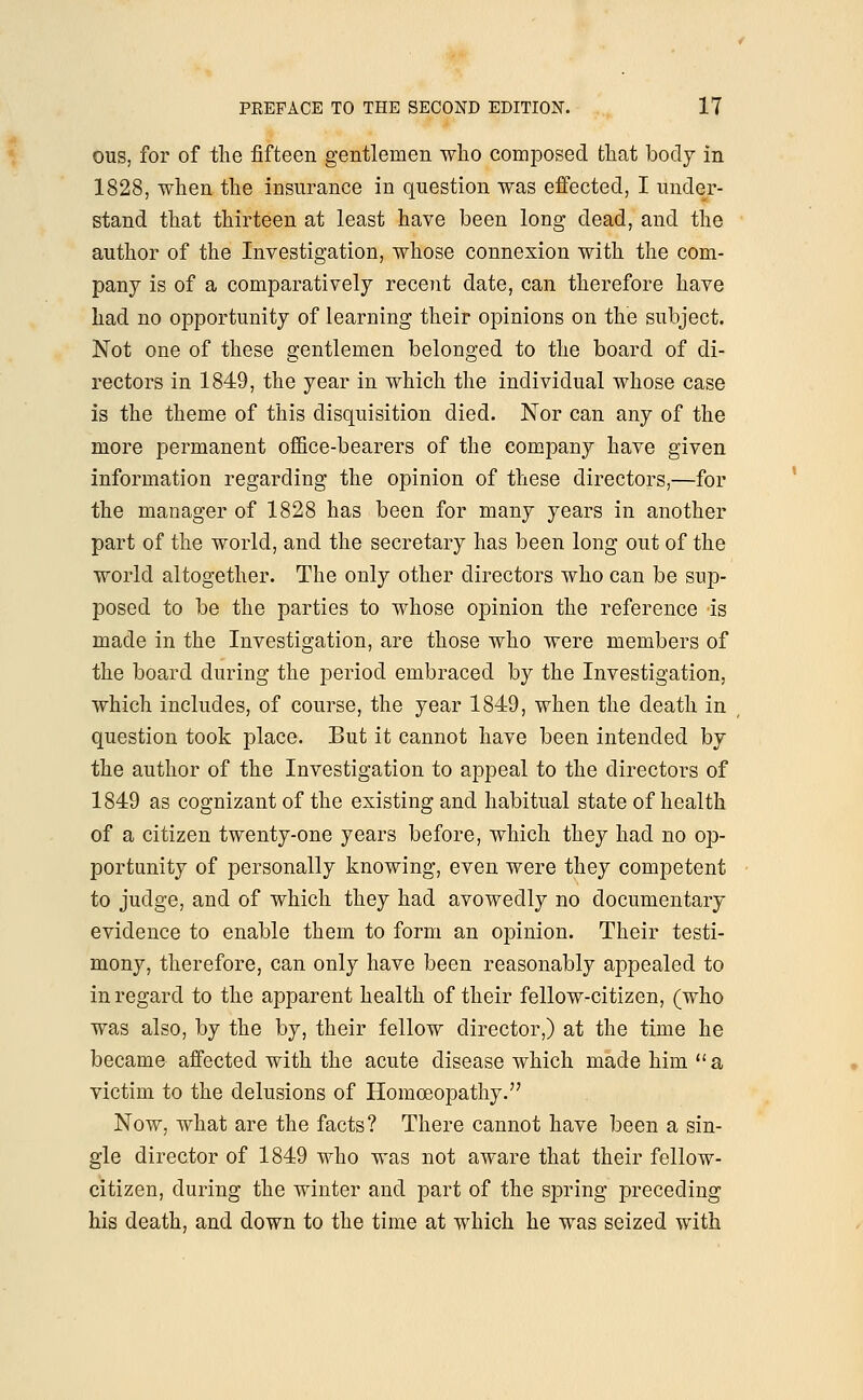 ous, for of the fifteen gentlemen who composed that body in 1828, when the insurance in question was effected, I under- stand that thirteen at least have been long dead, and the author of the Investigation, whose connexion with the com- pany is of a comparatively recent date, can therefore have had no opportunity of learning their opinions on the subject. Not one of these gentlemen belonged to the board of di- rectors in 1849, the year in which the individual whose case is the theme of this disquisition died. Nor can any of the more permanent office-bearers of the company have given information regarding the opinion of these directors,—for the manager of 1828 has been for many years in another part of the world, and the secretary has been long out of the world altogether. The only other directors who can be sup- posed to be the parties to whose opinion the reference is made in the Investigation, are those who were members of the board during the period embraced by the Investigation, which includes, of course, the year 1849, when the death in question took place. But it cannot have been intended by the author of the Investigation to appeal to the directors of 1849 as cognizant of the existing and habitual state of health of a citizen twenty-one years before, which they had no op- portunity of personally knowing, even were they competent to judge, and of which they had avowedly no documentary evidence to enable them to form an opinion. Their testi- mony, therefore, can only have been reasonably appealed to in regard to the apparent health of their fellow-citizen, (who was also, by the by, their fellow director,) at the time he became affected with the acute disease which made him a victim to the delusions of Homoeopathy. Now, what are the facts? There cannot have been a sin- gle director of 1849 who was not aware that their fellow- citizen, during the winter and part of the spring preceding his death, and down to the time at which he was seized with