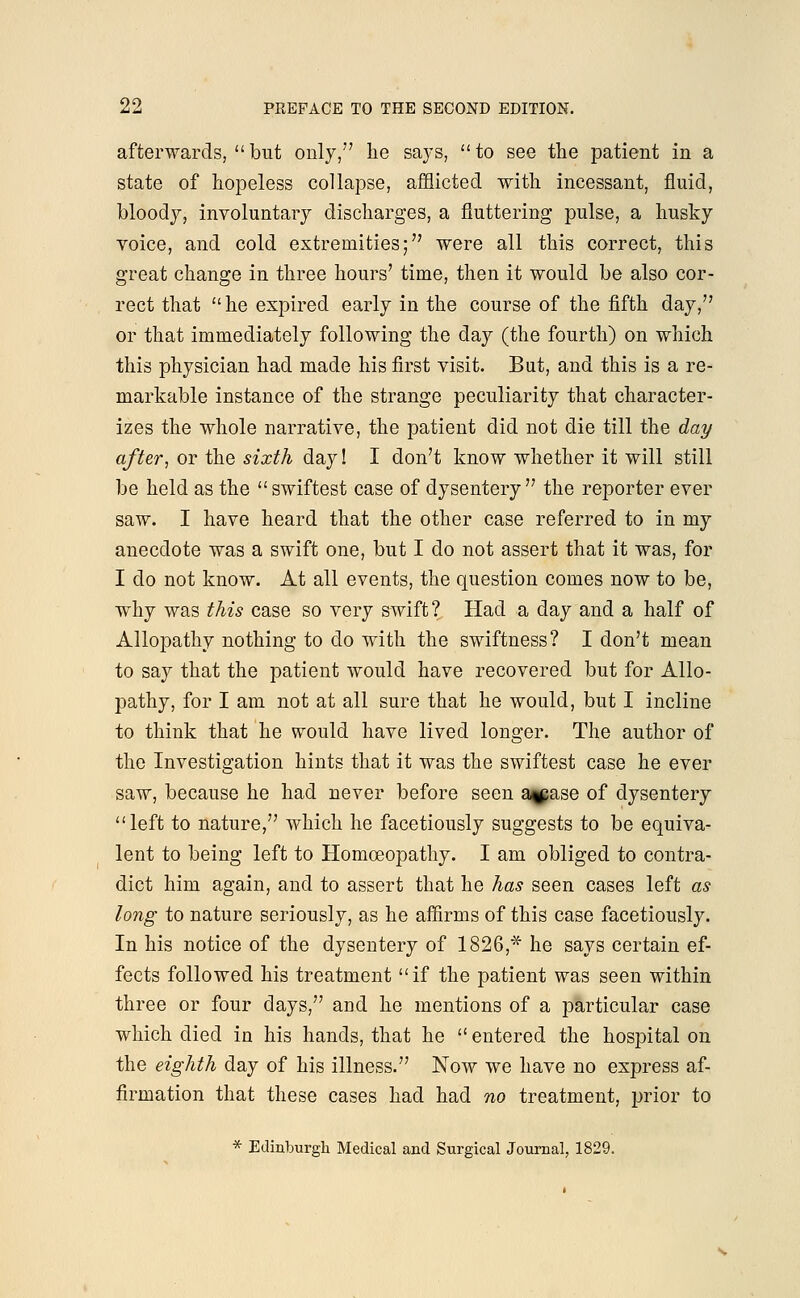 afterwards, but only,7' lie says, to see the patient in a state of hopeless collapse, afflicted with incessant, fluid, bloody, involuntary discharges, a fluttering pulse, a husky voice, and cold extremities;'7 were all this correct, this great change in three hours' time, then it would be also cor- rect that he expired early in the course of the fifth day, or that immediately following the day (the fourth) on which this physician had made his first visit. But, and this is a re- markable instance of the strange peculiarity that character- izes the whole narrative, the patient did not die till the day after, or the sixth day! I don't know whether it will still be held as the swiftest case of dysentery the reporter ever saw. I have heard that the other case referred to in my anecdote was a swift one, but I do not assert that it was, for I do not know. At all events, the question comes now to be, why was this case so very swift? Had a day and a half of Allopathy nothing to do with the swiftness? I don't mean to say that the patient would have recovered but for Allo- pathy, for I am not at all sure that he would, but I incline to think that he would have lived longer. The author of the Investigation hints that it was the swiftest case he ever saw, because he had never before seen a^ase of dysentery left to nature, which he facetiously suggests to be equiva- lent to being left to Homoeopathy. I am obliged to contra- dict him again, and to assert that he has seen cases left as long to nature seriously, as he affirms of this case facetiously. In his notice of the dysentery of 1826,* he says certain ef- fects followed his treatment if the patient was seen within three or four days, and he mentions of a particular case which died in his hands, that he entered the hospital on the eighth day of his illness. Now we have no express af- firmation that these cases had had no treatment, prior to * Edinburgh Medical and Surgical Journal, 1829.