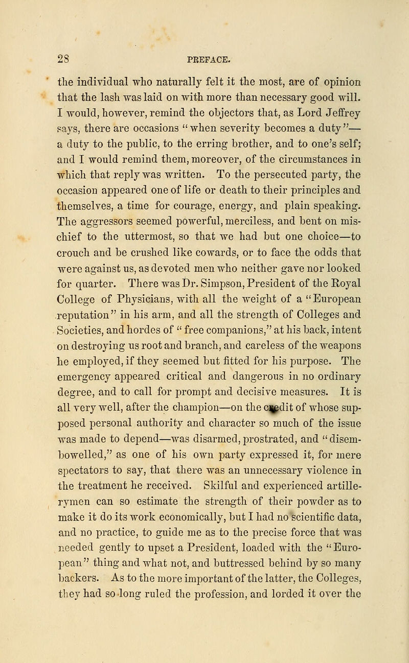 the individual who naturally felt it the most, are of opinion that the lash was laid on with more than necessary good will. I would, however, remind the objectors that, as Lord Jeffrey says, there are occasions when severity becomes a duty— a duty to the public, to the erring brother, and to one's self; and I would remind them, moreover, of the circumstances in which that reply was written. To the persecuted party, the occasion appeared one of life or death to their principles and themselves, a time for courage, energy, and plain speaking. The aggressors seemed powerful, merciless, and bent on mis- chief to the uttermost, so that we had but one choice—to crouch and be crushed like cowards, or to face the odds that were against us, as devoted men who neither gave nor looked for quarter. There was Dr. Simpson, President of the Royal College of Physicians, with all the weight of a European reputation in his arm, and all the strength of Colleges and Societies, and hordes of  free companions, at his back, intent on destroying us root and branch, and careless of the weapons he employed, if they seemed but fitted for his purpose. The emergency appeared critical and dangerous in no ordinary degree, and to call for prompt and decisive measures. It is all very well, after the champion—on the c^dit of whose sup- posed personal authority and character so much of the issue was made to depend—was disarmed,prostrated, and disem- bowelled, as one of his own party expressed it, for mere spectators to say, that there was an unnecessary violence in the treatment he received. Skilful and experienced artille- rymen can so estimate the strength of their powder as to make it do its work economically, but I had no scientific data, and no practice, to guide me as to the precise force that was needed gently to upset a President, loaded with the Euro- pean thing and what not, and buttressed behind by so many backers. As to the more important of the latter, the Colleges, they had so long ruled the profession, and lorded it over the