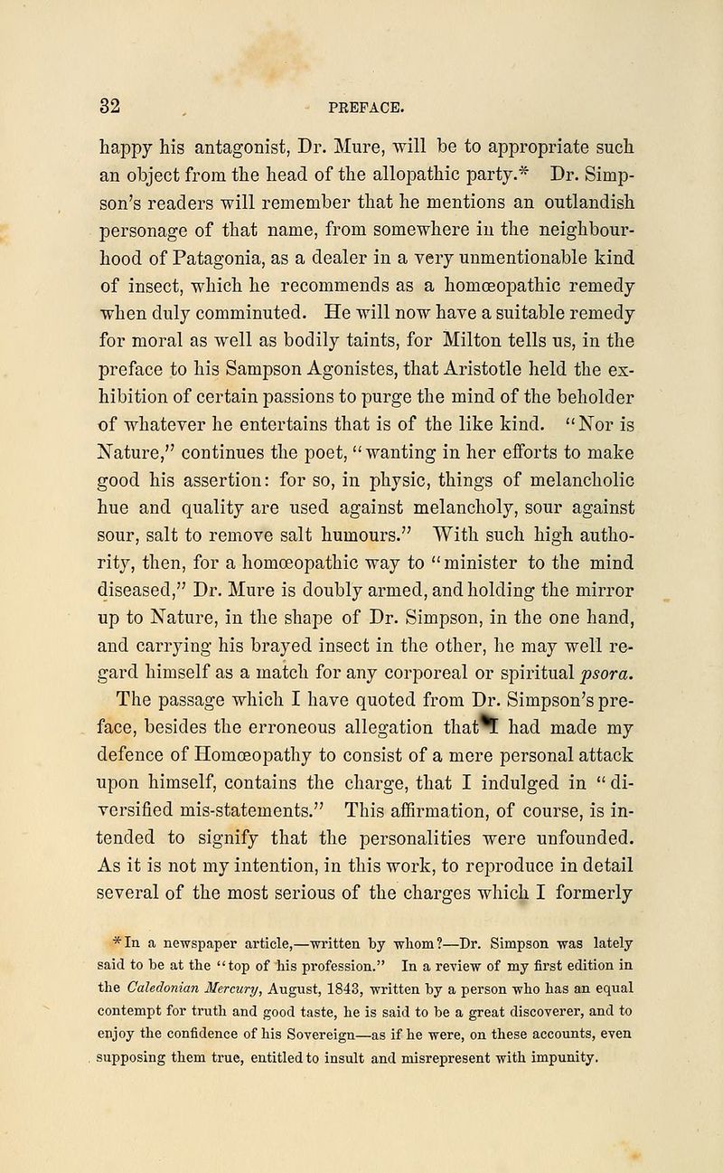 happy his antagonist, Dr. Mure, will be to appropriate such an object from the head of the allopathic party.* Dr. Simp- son's readers will remember that he mentions an outlandish personage of that name, from somewhere in the neighbour- hood of Patagonia, as a dealer in a very unmentionable kind of insect, which he recommends as a homoeopathic remedy when duly comminuted. He will now have a suitable remedy for moral as well as bodily taints, for Milton tells us, in the preface to his Sampson Agonistes, that Aristotle held the ex- hibition of certain passions to purge the mind of the beholder of whatever he entertains that is of the like kind. Nor is Nature, continues the poet, wanting in her efforts to make good his assertion: for so, in physic, things of melancholic hue and quality are used against melancholy, sour against sour, salt to remove salt humours. With such high autho- rity, then, for a homoeopathic way to minister to the mind diseased, Dr. Mure is doubly armed, and holding the mirror up to Nature, in the shape of Dr. Simpson, in the one hand, and carrying his brayed insect in the other, he may well re- gard himself as a match for any corporeal or spiritual psora. The passage which I have quoted from Dr. Simpson's pre- face, besides the erroneous allegation thatT! had made my defence of Homoeopathy to consist of a mere personal attack upon himself, contains the charge, that I indulged in di- versified mis-statements. This affirmation, of course, is in- tended to signify that the personalities were unfounded. As it is not my intention, in this work, to reproduce in detail several of the most serious of the charges which I formerly *In a newspaper article,—written by whom?—Dr. Simpson was lately said to be at the top of his profession. In a review of my first edition in the Caledonian Mercury, August, 1843, written by a person who has an equal contempt for truth and good taste, he is said to be a great discoverer, and to enjoy the confidence of his Sovereign—as if he were, on these accounts, even supposing them true, entitled to insult and misrepresent with impunity.