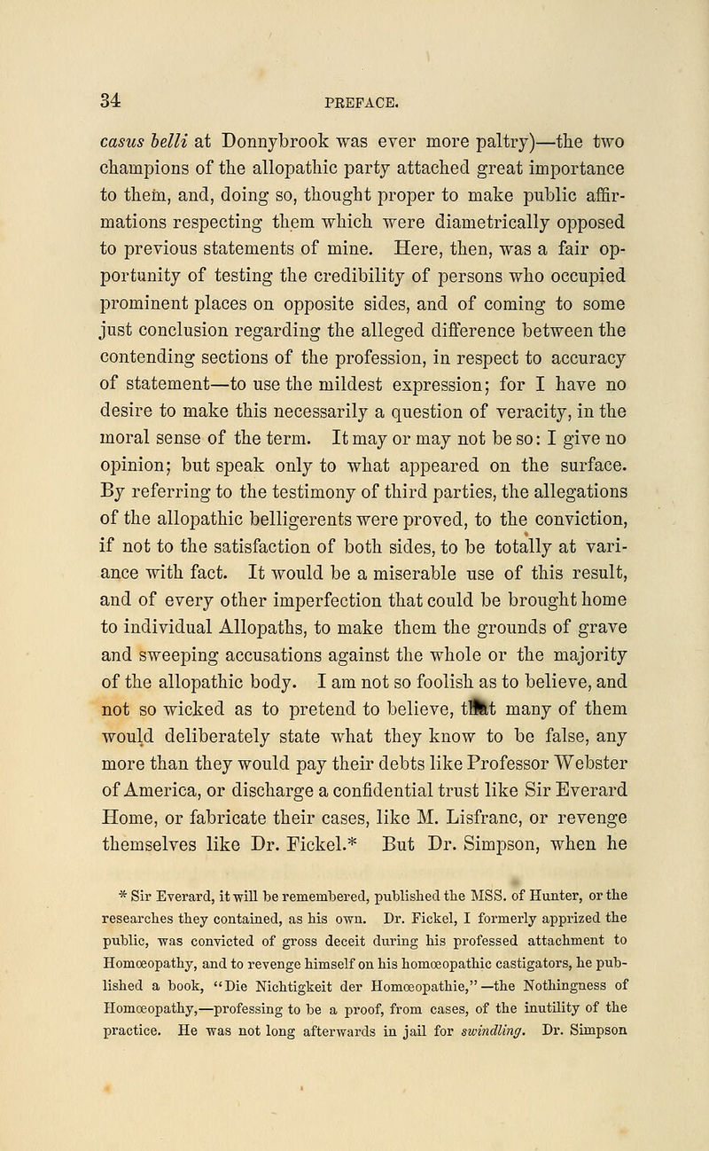 casus belli at Donnybrook was ever more paltry)—the two champions of the allopathic party attached great importance to them, and, doing so, thought proper to make public affir- mations respecting them which were diametrically opposed to previous statements of mine. Here, then, was a fair op- portunity of testing the credibility of persons who occupied prominent places on opposite sides, and of coming to some just conclusion regarding the alleged difference between the contending sections of the profession, in respect to accuracy of statement—to use the mildest expression; for I have no desire to make this necessarily a question of veracity, in the moral sense of the term. It may or may not be so: I give no opinion; but speak only to what appeared on the surface. By referring to the testimony of third parties, the allegations of the allopathic belligerents were proved, to the conviction, if not to the satisfaction of both sides, to be totally at vari- ance with fact. It would be a miserable use of this result, and of every other imperfection that could be brought home to individual Allopaths, to make them the grounds of grave and sweeping accusations against the whole or the majority of the allopathic body. I am not so foolish as to believe, and not so wicked as to pretend to believe, tl£tt many of them would deliberately state what they know to be false, any more than they would pay their debts like Professor Webster of America, or discharge a confidential trust like Sir Everard Home, or fabricate their cases, like M. Lisfranc, or revenge themselves like Dr. Fickel.* But Br. Simpson, when he * Sir Everard, it will be remembered, published the MSS. of Hunter, or the researches they contained, as his own. Dr. Fickel, I formerly apprized the public, was convicted of gross deceit during his professed attachment to Homoeopathy, and to revenge himself on his homoeopathic castigators, he pub- lished a book, Die Nichtigkeit der Homoeopathie, —the Nothingness of Homoeopathy,—professing to be a proof, from cases, of the inutility of the practice. He was not long afterwards in jail for swindling. Dr. Simpson