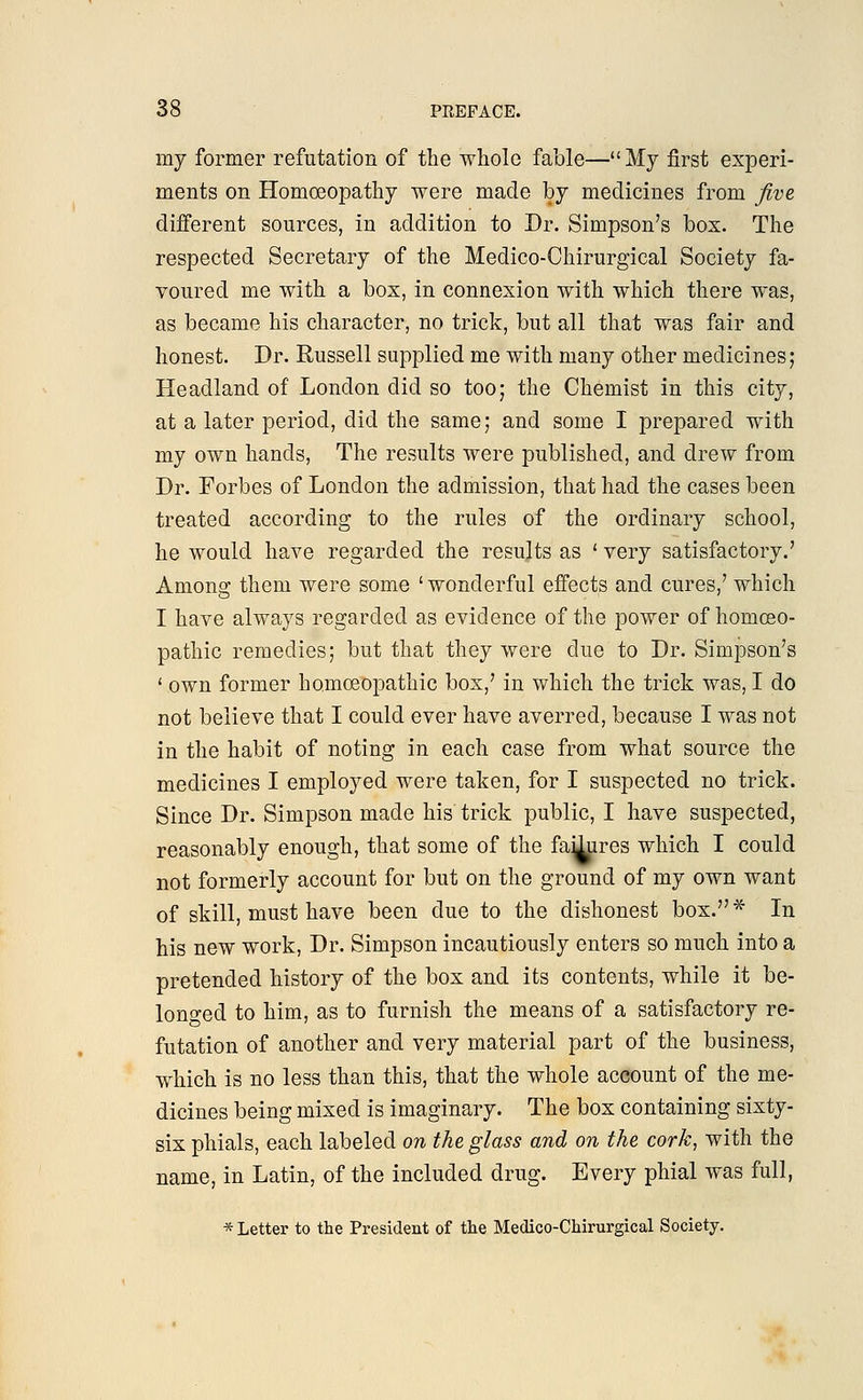 my former refutation of the whole fable—My first experi- ments on Homoeopathy were made by medicines from five different sources, in addition to Dr. Simpson's box. The respected Secretary of the Medico-Chirurgical Society fa- voured me with a box, in connexion with which there was, as became his character, no trick, but all that was fair and honest. Dr. Russell supplied me with many other medicines; Headland of London did so too; the Chemist in this city, at a later period, did the same; and some I prepared with my own hands, The results were published, and drew from Dr. Forbes of London the admission, that had the cases been treated according to the rules of the ordinary school, he would have regarded the results as ' very satisfactory.' Among them were some 'wonderful effects and cures,' which I have always regarded as evidence of the power of homoeo- pathic remedies; but that they were due to Dr. Simpson's ' own former homoeopathic box,' in which the trick was, I do not believe that I could ever have averred, because I was not in the habit of noting in each case from what source the medicines I employed were taken, for I suspected no trick. Since Dr. Simpson made his trick public, I have suspected, reasonably enough, that some of the fa^ires which I could not formerly account for but on the ground of my own want of skill, must have been due to the dishonest box.* In his new work, Dr. Simpson incautiously enters so much into a pretended history of the box and its contents, while it be- longed to him, as to furnish the means of a satisfactory re- futation of another and very material part of the business, which is no less than this, that the whole account of the me- dicines being mixed is imaginary. The box containing sixty- six phials, each labeled on the glass and on the cork, with the name, in Latin, of the included drug. Every phial was full, * Letter to the President of the Medico-Chirurgical Society.