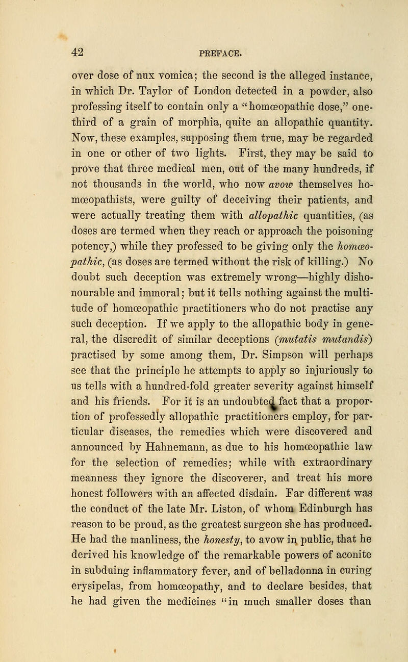 over dose of nux vomica; the second is the alleged instance, in which Dr. Taylor of London detected in a powder, also professing itself to contain only a  homoeopathic dose, one- third of a grain of morphia, quite an allopathic quantity. Now, these examples, supposing them true, may be regarded in one or other of two lights. First, they may be said to prove that three medical men, out of the many hundreds, if not thousands in the world, who now avow themselves ho- mceopathists, were guilty of deceiving their patients, and were actually treating them with allopathic quantities, (as doses are termed when they reach or approach the poisoning potency,) while they professed to be giving only the homeo- pathic, (as doses are termed without the risk of killing.) No doubt such deception was extremely wrong—highly disho- nourable and immoral; but it tells nothing against the multi- tude of homoeopathic practitioners who do not practise any such deception. If we apply to the allopathic body in gene- ral, the discredit of similar deceptions (mutatis mutandis) practised by some among them, Dr. Simpson will perhaps see that the principle he attempts to apply so injuriously to us tells with a hundred-fold greater severity against himself and his friends. For it is an undoubted fact that a propor- tion of professedly allopathic practitioners employ, for par- ticular diseases, the remedies which were discovered and announced by Hahnemann, as due to his homoeopathic law for the selection of remedies; while with extraordinary meanness they ignore the discoverer, and treat his more honest followers with an affected disdain. Far different was the conduct of the late Mr. Liston, of whom Edinburgh has reason to be proud, as the greatest surgeon she has produced. He had the manliness, the honesty, to avow in public, that he derived his knowledge of the remarkable powers of aconite in subduing inflammatory fever, and of belladonna in curing erysipelas, from homoeopathy, and to declare besides, that he had given the medicines in much smaller doses than