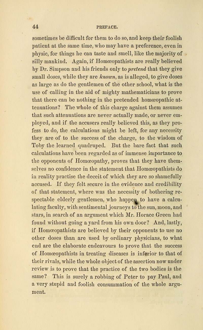 sometimes be difficult for them to do so, and keep their foolish patient at the same time, who may have a preference, even in physic, for things he can taste and smell, like the majority of silly mankind. Again, if Homceopathists are really believed by Dr. Simpson and his friends only to pretend that they give small doses, while they are known, as is alleged, to give doses as large as do the gentlemen of the other school, what is the use of calling in the aid of mighty mathematicians to prove that there can be nothing in the pretended homoeopathic at- tenuations? The whole of this charge against them assumes that such attenuations are never actually made, or never em- ployed, and if the accusers really believed this, as they pro- fess to do, the calculations might be left, for any necessity they are of to the success of the charge, to the wisdom of Toby the learned quadruped. But the bare fact that such calculations have been regarded as of immense importance to the opponents of Homoeopathy, proves that they have them- selves no confidence in the statement that Homceopathists do in reality practise the deceit of which they are so shamefully accused. If they felt secure in the evidence and credibility of that statement, where was the necessity of bothering re- spectable elderly gentlemen, who happen to have a calcu- lating faculty, with sentimental journeys to the sun, moon, and stars, in search of an argument which Mr. Horace Green had found without going a yard from his own door? And, lastly, if Homceopathists are believed by their opponents to use no other doses than are used by ordinary physicians, to what end are the elaborate endeavours to prove that the success of Homceopathists in treating diseases is inferior to that of their rivals, while the whole object of the assertion now under review is to prove that the practice of the two bodies is the same? This is surely a robbing of Peter to pay Paul, and a very stupid and foolish consummation of the whole argu- ment.