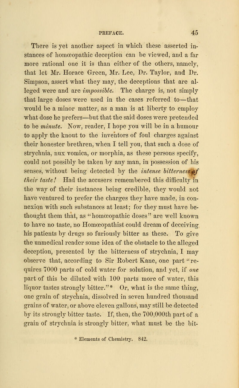 There is yet another aspect in which, these asserted in- stances of homoeopathic deception can be viewed, and a far more rational one it is than either of the others, namely, that let Mr. Horace Green, Mr. Lee, Dr. Taylor, and Dr. Simpson, assert what they may, the deceptions that are al- leged were and are impossible. The charge is, not simply that large doses were used in the cases referred to—that would be a minor matter, as a man is at liberty to employ what dose he prefers—but that the said doses were pretended to be minute. Now, reader, I hope you will be in a humour to apply the knout to the inventors of foul charges against their honester brethren, when I tell you, that such a dose of strychnia, nux vomica, or morphia, as these persons specify, could not possibly be taken by any man, in possession of his senses, without being detected by the intense bittemessMf their taste I Had the accusers remembered this difficulty in the way of their instances being credible, they would not have ventured to prefer the charges they have made, in con- nexion with such substances at least; for they must have be- thought them that, as homoeopathic doses are well known to have no taste, no Homceopathist could dream of deceiving his patients by drugs so furiously bitter as these. To give the unmedical reader some idea of the obstacle to the alleged deception, presented by the bitterness of strychnia, I may observe that, according to Sir Robert Kane, one part re- quires 7000 parts of cold water for solution, and yet, if one part of this be diluted with 100 parts more of water, this liquor tastes strongly bitter.* Or, what is the same thing, one grain of strychnia, dissolved in seven hundred thousand grains of water, or above eleven gallons, may still be detected by its strongly bitter taste. If, then, the 700,000th part of a grain of strychnia is strongly bitter, what must be the bit- * Elements of Chemistry. 842.