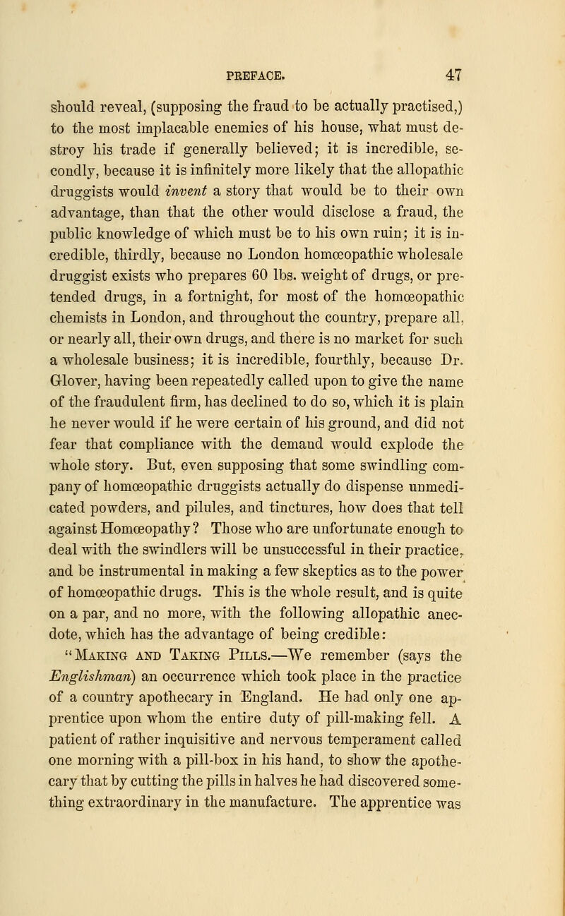 should reveal, (supposing the fraud to be actually practised,) to the most implacable enemies of his house, what must de- stroy his trade if generally believed; it is incredible, se- condly, because it is infinitely more likely that the allopathic druggists would invent a story that would be to their own advantage, than that the other would disclose a fraud, the public knowledge of which must be to his own ruin; it is in- credible, thirdly, because no London homoeopathic wholesale druggist exists who prepares 60 lbs. weight of drugs, or pre- tended drugs, in a fortnight, for most of the homoeopathic chemists in London, and throughout the country, prepare all. or nearly all, their own drugs, and there is no market for such a wholesale business; it is incredible, fourthly, because Dr. Glover, having been repeatedly called upon to give the name of the fraudulent firm, has declined to do so, which it is plain he never would if he were certain of his ground, and did not fear that compliance with the demand would explode the whole story. But, even supposing that some swindling com- pany of homoeopathic druggists actually do dispense unmedi- cated powders, and pilules, and tinctures, how does that tell against Homoeopathy ? Those who are unfortunate enough to deal with the swindlers will be unsuccessful in their practice, and be instrumental in making a few skeptics as to the power of homoeopathic drugs. This is the whole result, and is quite on a par, and no more, with the following allopathic anec- dote, which has the advantage of being credible: Making and Taking Pills.—We remember (says the Englishman) an occurrence which took place in the practice of a country apothecary in England. He had only one ap- prentice upon whom the entire duty of pill-making fell. A patient of rather inquisitive and nervous temperament called one morning with a pill-box in his hand, to show the apothe- cary that by cutting the pills in halves he had discovered some- thing extraordinary in the manufacture. The apprentice was