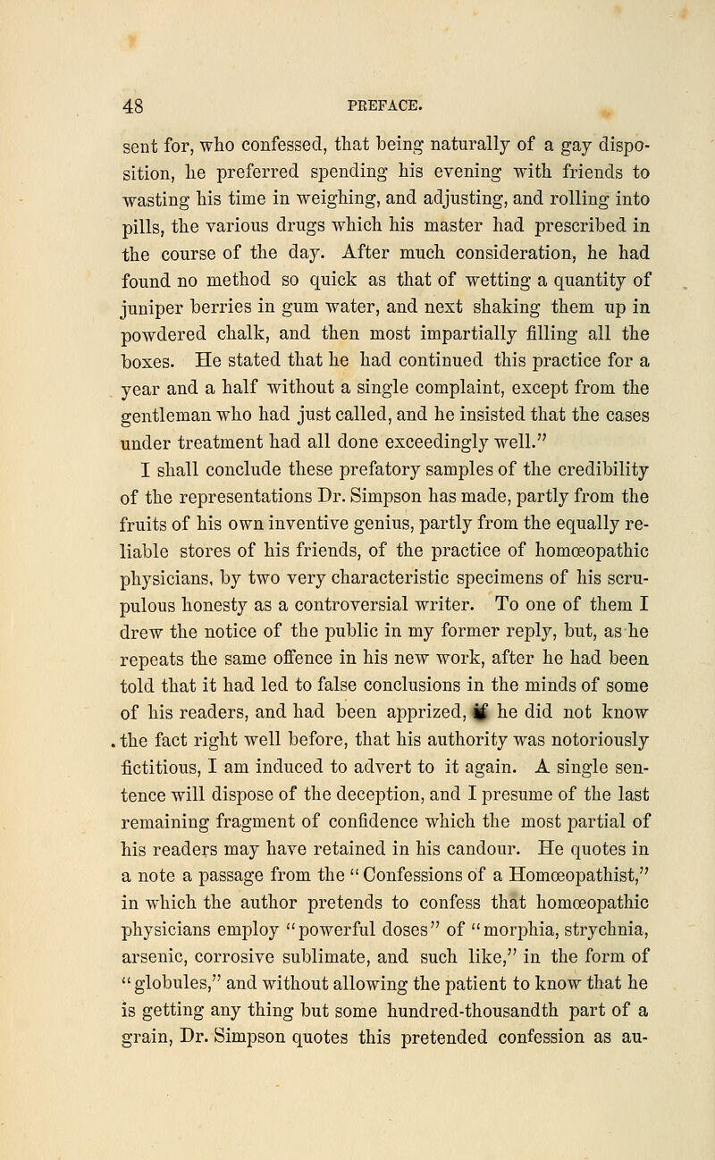 sent for, who confessed, that being naturally of a gay dispo- sition, he preferred spending his evening with friends to wasting his time in weighing, and adjusting, and rolling into pills, the various drugs which his master had prescribed in the course of the day. After much consideration, he had found no method so quick as that of wetting a quantity of juniper berries in gum water, and next shaking them up in powdered chalk, and then most impartially filling all the boxes. He stated that he had continued this practice for a year and a half without a single complaint, except from the gentleman who had just called, and he insisted that the cases under treatment had all done exceedingly well. I shall conclude these prefatory samples of the credibility of the representations Dr. Simpson has made, partly from the fruits of his own inventive genius, partly from the equally re- liable stores of his friends, of the practice of homoeopathic physicians, by two very characteristic specimens of his scru- pulous honesty as a controversial writer. To one of them I drew the notice of the public in my former reply, but, as he repeats the same offence in his new work, after he had been told that it had led to false conclusions in the minds of some of his readers, and had been apprized, if he did not know the fact right well before, that his authority was notoriously fictitious, I am induced to advert to it again. A single sen- tence will dispose of the deception, and I presume of the last remaining fragment of confidence which the most partial of his readers may have retained in his candour. He quotes in a note a passage from the  Confessions of a Homoeopathist, in which the author pretends to confess that homoeopathic physicians employ powerful doses of morphia, strychnia, arsenic, corrosive sublimate, and such like, in the form of globules, and without allowing the patient to know that he is getting any thing but some hundred-thousandth part of a grain, Dr. Simpson quotes this pretended confession as au-