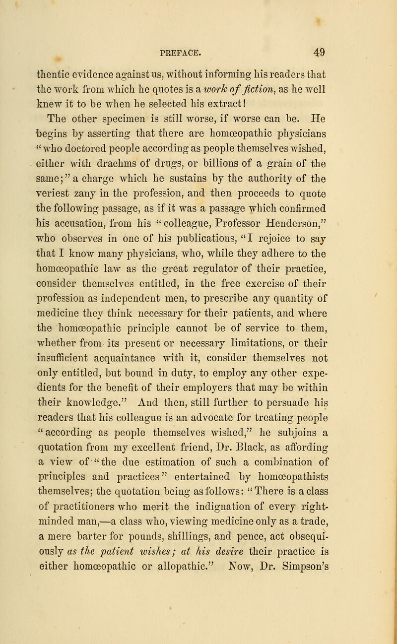 thentic evidence against us, without informing his readers that the work from which he quotes is a work of fiction, as he well knew it to be when he selected his extract! The other specimen is still worse, if worse can be. He begins by asserting that there are homoeopathic physicians who doctored people according as people themselves wished, either with drachms of drugs, or billions of a grain of the same; a charge which he sustains by the authority of the veriest zany in the profession, and then proceeds to quote the following passage, as if it was a passage which confirmed his accusation, from his  colleague, Professor Henderson, who observes in one of his publications, I rejoice to say that I know many physicians, who, while they adhere to the homoeopathic law as the great regulator of their practice, consider themselves entitled, in the free exercise of their profession as independent men, to prescribe any quantity of medicine they think necessary for their patients, and where the homoeopathic principle cannot be of service to them, whether from its present or necessary limitations, or their insufficient acquaintance with it, consider themselves not only entitled, but bound in duty, to employ any other expe- dients for the benefit of their employers that may be within their knowledge. And then, still further to persuade his readers that his colleague is an advocate for treating people  according as people themselves wished, he subjoins a quotation from my excellent friend, Dr. Black, as affording a view of-the due estimation of such a combination of principles and practices entertained by homceopathists themselves; the quotation being as follows: There is a class of practitioners who merit the indignation of every right- minded man,—a class who, viewing medicine only as a trade, a mere barter for pounds, shillings, and pence, act obsequi- ously as the patient wishes; at his desire their practice is either homoeopathic or allopathic. Now, Dr. Simpson's