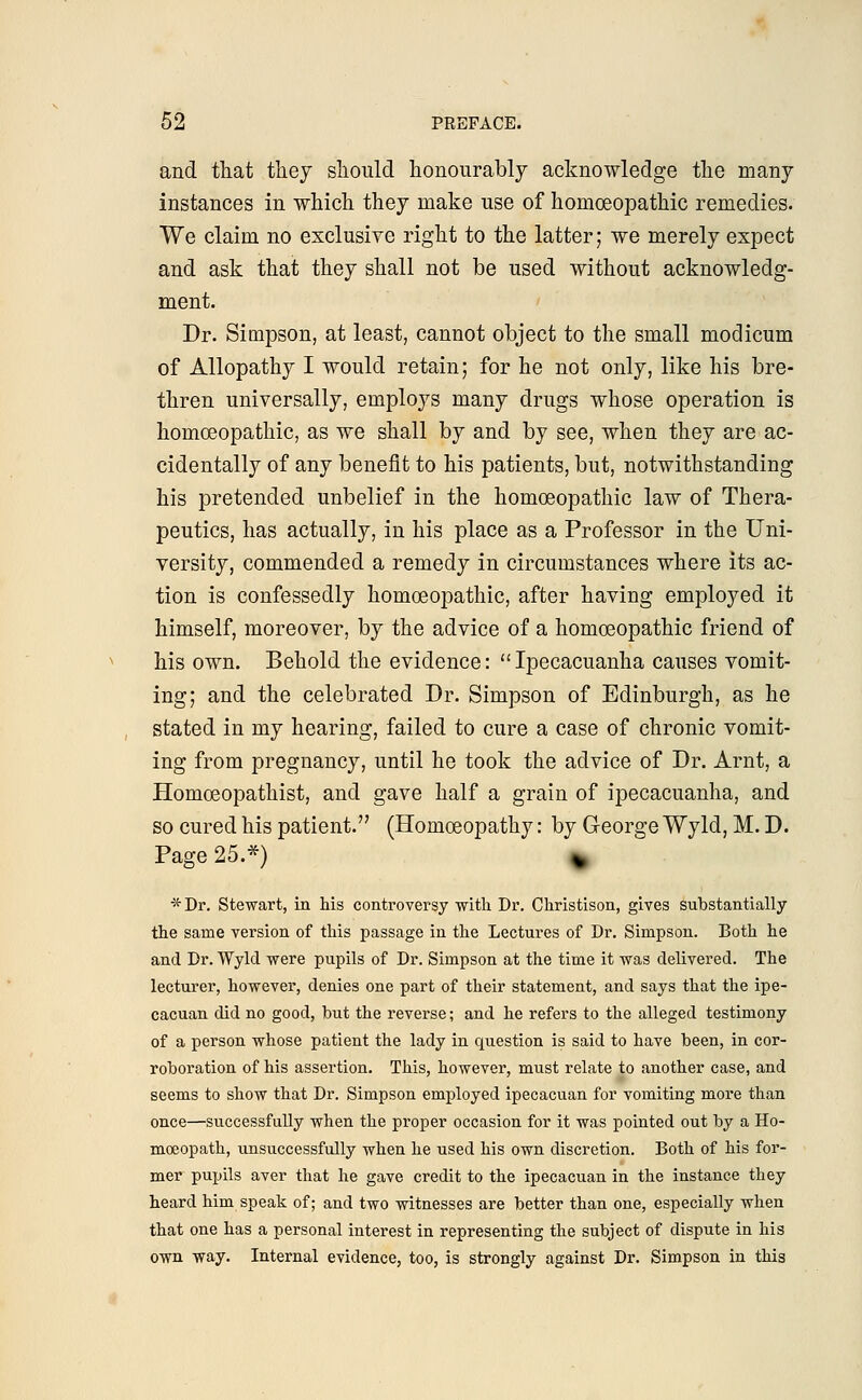 and that they should honourably acknowledge the many instances in which they make use of homoeopathic remedies. We claim no exclusive right to the latter; we merely expect and ask that they shall not be used without acknowledg- ment. Dr. Simpson, at least, cannot object to the small modicum of Allopathy I would retain; for he not only, like his bre- thren universally, employs many drugs whose operation is homoeopathic, as we shall by and by see, when they are ac- cidentally of any benefit to his patients, but, notwithstanding his pretended unbelief in the homoeopathic law of Thera- peutics, has actually, in his place as a Professor in the Uni- versity, commended a remedy in circumstances where its ac- tion is confessedly homoeopathic, after having employed it himself, moreover, by the advice of a homoeopathic friend of his own. Behold the evidence: Ipecacuanha causes vomit- ing; and the celebrated Dr. Simpson of Edinburgh, as he stated in my hearing, failed to cure a case of chronic vomit- ing from pregnancy, until he took the advice of Dr. Arnt, a Homoeopathist, and gave half a grain of ipecacuanha, and so cured his patient. (Homoeopathy: by George Wyld, M. D. Page 25.*) \ *Dr. Stewart, in his controversy with Dr. Christison, gives substantially the same version of this passage in the Lectures of Dr. Simpson. Both he and Dr. Wyld were pupils of Dr. Simpson at the time it was delivered. The lecturer, however, denies one part of their statement, and says that the ipe- cacuan did no good, but the reverse; and he refers to the alleged testimony of a person whose patient the lady in question is said to have been, in cor- roboration of his assertion. This, however, must relate to another case, and seems to show that Dr. Simpson employed ipecacuan for vomiting more than once—successfully when the proper occasion for it was pointed out by a Ho- moeopath, unsuccessfully when he used his own discretion. Both of his for- mer pupils aver that he gave credit to the ipecacuan in the instance they heard him speak of; and two witnesses are better than one, especially when that one has a personal interest in representing the subject of dispute in his own way. Internal evidence, too, is strongly against Dr. Simpson in this