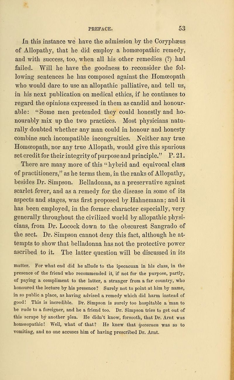 In this instance we have the admission by the Coryphaeus of Allopathy, that he did employ a homoeopathic remedy, and with success, too, when all his other remedies (?) had failed. Will he have the goodness to reconsider the fol- lowing sentences he has composed against the Homoeopath who would dare to use an allopathic palliative, and tell us, in his next publication on medical ethics, if he continues to regard the opinions expressed in them as candid and honour- able: Some men pretended they could honestly and ho- nourably mix up the two practices. Most physicians natu- rally doubted whether any man could in honour and honesty combine such incompatible incongruities. Neither any true Homoeopath, nor any true Allopath, would give this spurious set credit for their integrity of purpose and principle. P. 21. There are many more of this hybrid and equivocal class of practitioners, as he terms them, in the ranks of Allopathy, besides Dr. Simpson. Belladonna, as a preservative against scarlet fever, and as a remedy for the disease in some of its aspects and stages, was first proposed by Hahnemann; and it has been employed, in the former character especially, very generally throughout the civilized world by allopathic physi- cians, from Dr. Locock down to the obscurest Sangrado of the sect. Dr. Simpson cannot deny this fact, although he at- tempts to show that belladonna has not the protective power ascribed to it. The latter question will be discussed in its matter. For what end did he allude to the ipecacuan in his class, in the presence of the friend who recommended it, if not for the purpose, partly, of paying a compliment to the latter, a stranger from a far country, who honoured the lecture by his presence ? Surely not to point at him by name, in so public a place, as having advised a remedy which did harm instead of good! This is incredible. Dr. Simpson is surely too hospitable a man to be rude to a foreigner, and he a friend too. Dr. Simpson tries to get out of this scrape by another plea. He didn't know, forsooth, that Dr. Arnt was homoeopathic! Well, what of that? He knew that ipecacuan was so to vomiting, and no one accuses him of having prescribed Dr. Arnt.