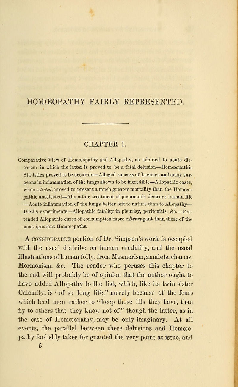 HOMCEOPATHY FAIRLY REPRESENTED. CHAPTER I. Comparative View of Homoeopathy and Allopathy, as adapted to acute dis- eases: in which the latter is proved to be a fatal delusion—Homoeopathic Statistics proved to be accurate—Alleged success of Laennec and army sur- geons in inflammation of the lungs shown to be incredible—Allopathic cases, when selected, proved to present a much greater mortality than the Homoeo- pathic unselected—Allopathic treatment of pneumonia destroys human life —Acute inflammation of the lungs better left to nature than to Allopathy— Dietl's experiments—Allopathic fatality in pleurisy, peritonitis, &c.—Pre- tended Allopathic cures of consumption more extravagant than those of the most ignorant Homoeopaths. A considerable portion of Dr. Simpson's work is occupied with the usual diatribe on human credulity, and the usual illustrations of human folly, from Mesmerism, amulets, charms, Mormonism, &c. The reader who peruses this chapter to the end will probably be of opinion that the author ought to have added Allopathy to the list, which, like its twin sister Calamity, is  of so long life, merely because of the fears which lead men rather to keep those ills they have, than fly to others that they know not of, though the latter, as in the case of Homoeopathy, may be only imaginary. At all events, the parallel between these delusions and Homoeo- pathy foolishly takes for granted the very point at issue, and 5