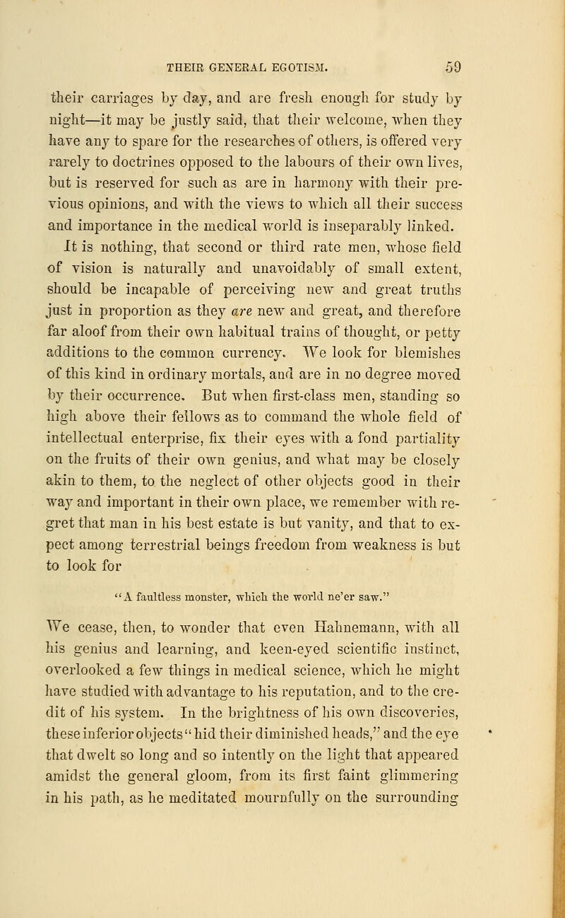 THEIR GENERAL EGOTISM. -59 their carriages by day, and are fresh enough for study by night—it may be justly said, that their welcome, when they have any to spare for the researches of others, is offered very rarely to doctrines opposed to the labours of their own lives, but is reserved for such as are in harmony with their pre- vious opinions, and with the views to which all their success and importance in the medical world is inseparably linked. It is nothing, that second or third rate men, whose field of vision is naturally and unavoidably of small extent, should be incapable of perceiving new and great truths just in proportion as they are new and great, and therefore far aloof from their own habitual trains of thought, or petty additions to the common currency. We look for blemishes of this kind in ordinary mortals, and are in no degree moved by their occurrence. But when first-class men, standing so high above their fellows as to command the whole field of intellectual enterprise, fix their eyes with a fond partiality on the fruits of their own genius, and what may be closely akin to them, to the neglect of other objects good in their way and important in their own place, we remember with re- gret that man in his best estate is but vanity, and that to ex- pect among terrestrial beings freedom from weakness is but to look for A faultless monster, which the world ne'er saw. We cease, then, to wonder that even Hahnemann, with all his genius and learning, and keen-eyed scientific instinct, overlooked a few things in medical science, which he might have studied with advantage to his reputation, and to the cre- dit of his system. In the brightness of his own discoveries, these inferior objects  hid their diminished heads, and the eye that dwelt so long and so intently on the light that appeared amidst the general gloom, from its first faint glimmering in his path, as he meditated mournfully on the surrounding