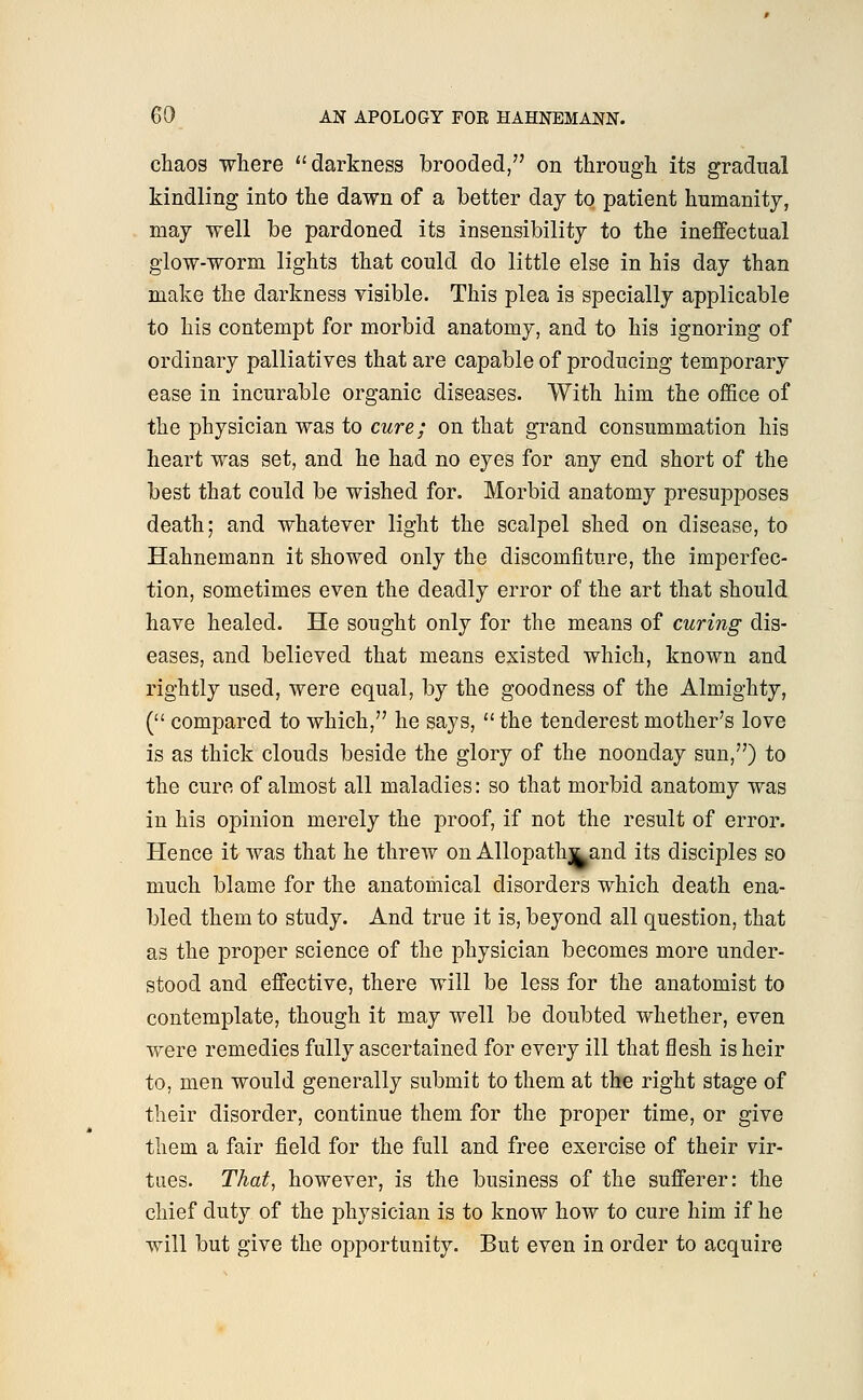 chaos where darkness brooded, on through its gradual kindling into the dawn of a better day to patient humanity, may well be pardoned its insensibility to the ineffectual glow-worm lights that could do little else in his day than make the darkness visible. This plea is specially applicable to his contempt for morbid anatomy, and to his ignoring of ordinary palliatives that are capable of producing temporary ease in incurable organic diseases. With him the office of the physician was to cure; on that grand consummation his heart was set, and he had no eyes for any end short of the best that could be wished for. Morbid anatomy presupposes death; and whatever light the scalpel shed on disease, to Hahnemann it showed only the discomfiture, the imperfec- tion, sometimes even the deadly error of the art that should have healed. He sought only for the means of curing dis- eases, and believed that means existed which, known and rightly used, were equal, by the goodness of the Almighty, ( compared to which, he says,  the tenclerest mother's love is as thick clouds beside the glory of the noonday sun,) to the cure of almost all maladies: so that morbid anatomy was in his opinion merely the proof, if not the result of error. Hence it was that he threw on Allopatlrj^and its disciples so much blame for the anatomical disorders which death ena- bled them to study. And true it is, beyond all question, that as the proper science of the physician becomes more under- stood and effective, there will be less for the anatomist to contemplate, though it may well be doubted whether, even were remedies fully ascertained for every ill that flesh is heir to, men would generally submit to them at the right stage of their disorder, continue them for the proper time, or give them a fair field for the full and free exercise of their vir- tues. That, however, is the business of the sufferer: the chief duty of the physician is to know how to cure him if he will but give the opportunity. But even in order to acquire