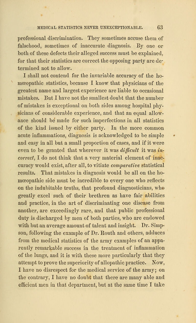 professional discrimination. They sometimes accuse them of falsehood, sometimes of inaccurate diagnosis. By one or both of these defects their alleged success must be explained, for that their statistics are correct the opposing party are de- termined not to allow. I shall not contend for the invariable accuracy of the ho- moeopathic statistics, because I know that physicians of the greatest name and largest experience are liable to occasional mistakes. But I have not the smallest doubt that the number of mistakes is exceptional on both sides among hospital phy- sicians of considerable experience, and that an equal allow- ance should be made for such imperfections in all statistics of the kind issued by either party. In the more common acute inflammations, diagnosis is acknowledged to be simple and easy in all but a small proportion of cases, and if it were even to be granted that wherever it was difficult it was in- correct, I do not think that a very material element of inac- curacy would exist, after all, to vitiate comparative statistical results. That mistakes in diagnosis would be all on the ho- moeopathic side must be incredible to every one who reflects on the indubitable truths, that profound diagnosticians, who greatly excel such of their brethren as have fair abilities and practice, in the art of discriminating one disease from another, are exceedingly rare, and that public professional duty is discharged by men of both parties, who are endowed with but an average amount of talent and insight. Dr. Simp- son, following the example of Dr. Routh and others, adduces from the medical statistics of the army examples of an appa- rently remarkable success in the treatment of inflammation of the lungs, and it is with these more particularly that they attempt to prove the superiority of allopathic practice. Now, I have no disrespect for the medical service of the army; on the contrary, I have no doubt that there are many able and efficient men in that department, but at the same time I take