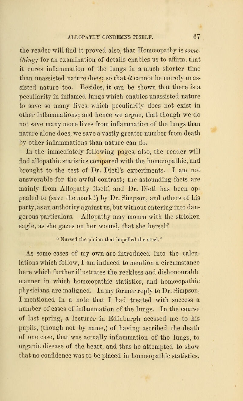 the reader will find it proved also, that Homoeopathy is some- thing; for an examination of details enables us to affirm, that it cures inflammation of the lungs in a much shorter time than unassisted nature does; so that it cannot be merely unas- sisted nature too. Besides, it can be shown that there is a peculiarity in inflamed lungs which enables unassisted nature to save so many lives, which peculiarity does not exist in other inflammations; and hence we argue, that though we do not save many more lives from inflammation of the lungs than nature alone does, we save a vastly greater number from death by other inflammations than nature can do. In the immediately following pages, also, the reader will find allopathic statistics compared with the homoeopathic, and brought to the test of Dr. Dietl's experiments. I am not answerable for the awful contrast; the astounding facts are mainly from Allopathy itself, and Dr. Dietl has been ap- pealed to (save the mark!) by Dr. Simpson, and others of his party, as an authority against us, but without entering into dan- gerous particulars. Allopathy may mourn with the stricken eagle, as she gazes on her wound, that she herself Nursed the pinion that impelled the steel. As some cases of my own are introduced into the calcu- lations which follow, I am induced to mention a circumstance here which further illustrates the reckless and dishonourable manner in which homoeopathic statistics, and homoeopathic physicians, are maligned. In my former reply to Dr. Simpson, I mentioned in a note that I had treated with success a number of cases of inflammation of the lungs. In the course of last spring, a lecturer in Edinburgh accused me to his pupils, (though not by name,) of having ascribed the death of one case, that was actually inflammation of the lungs, to organic disease of the heart, and thus he attempted to show that no confidence was to be placed in homoeopathic statistics.