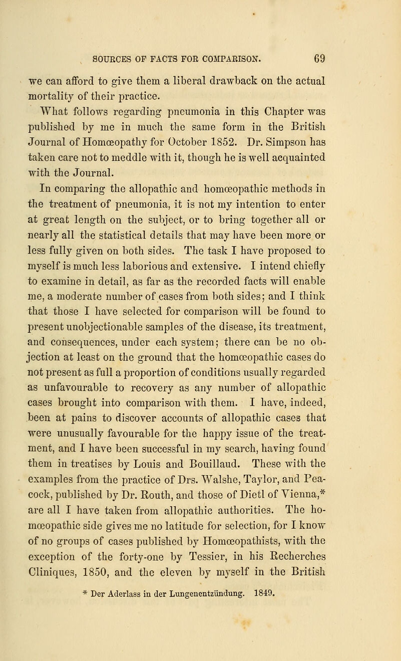 we can afford to give them a liberal drawback on the actual mortality of their practice. What follows regarding pneumonia in this Chapter was published by me in much the same form in the British Journal of Homoeopathy for October 1852. Dr. Simpson has taken care not to meddle with it, though he is well acquainted with the Journal. In comparing the allopathic and homoeopathic methods in the treatment of pneumonia, it is not my intention to enter at great length on the subject, or to bring together all or nearly all the statistical details that may have been more or less fully given on both sides. The task I have proposed to myself is much less laborious and extensive. I intend chiefly to examine in detail, as far as the recorded facts will enable me, a moderate number of cases from both sides; and I think that those I have selected for comparison will be found to present unobjectionable samples of the disease, its treatment, and consequences, under each system; there can be no ob- jection at least on the ground that the homoeopathic cases do not present as full a proportion of conditions usually regarded as unfavourable to recovery as any number of allopathic cases brought into comparison with them. I have, indeed, been at pains to discover accounts of allopathic cases that were unusually favourable for the happy issue of the treat- ment, and I have been successful in my search, having found them in treatises by Louis and Bouillaud. These with the examples from the practice of Drs. Walshe, Taylor, and Pea- cock, published by Dr. Routh, and those of Dietl of Vienna,* are all I have taken from allopathic authorities. The ho- moeopathic side gives me no latitude for selection, for I know of no groups of cases published by Homoeopathists, with the exception of the forty-one by Tessier, in his Recherches Cliniques, 1850, and the eleven by myself in the British * Der Aderlass in der Lungenentzundung. 1849.