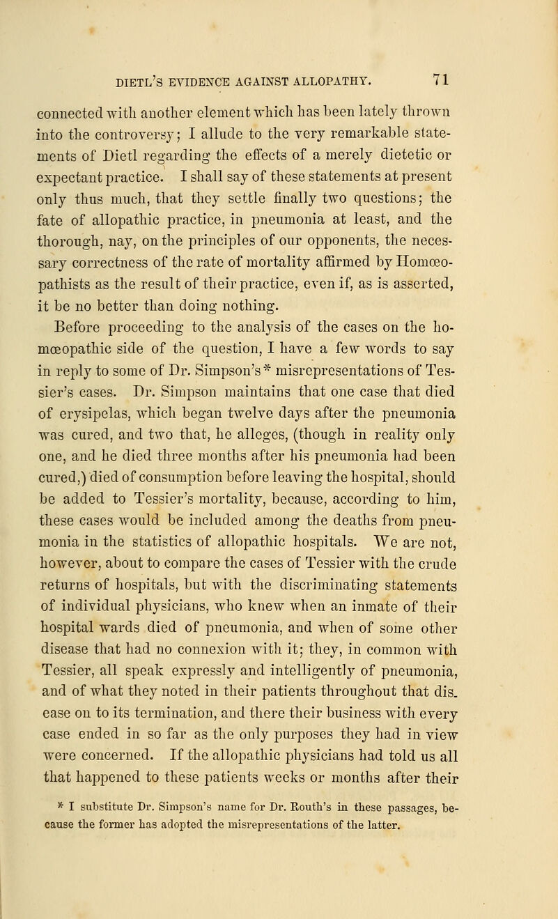 connected with another element which has been lately thrown into the controversy; I allude to the very remarkable state- ments of Dietl regarding the effects of a merely dietetic or expectant practice. I shall say of these statements at present only thus much, that they settle finally two questions; the fate of allopathic practice, in pneumonia at least, and the thorough, nay, on the principles of our opponents, the neces- sary correctness of the rate of mortality affirmed by Homoeo- pathists as the result of their practice, even if, as is asserted, it be no better than doing nothing. Before proceeding to the analysis of the cases on the ho- moeopathic side of the question, I have a few words to say in reply to some of Dr. Simpson's* misrepresentations of Tes- sier's cases. Dr. Simpson maintains that one case that died of erysipelas, which began twelve days after the pneumonia was cured, and two that, he alleges, (though in reality only one, and he died three months after his pneumonia had been cured,) died of consumption before leaving the hospital, should be added to Tessier's mortality, because, according to him, these cases would be included among the deaths from pneu- monia in the statistics of allopathic hospitals. We are not, however, about to compare the cases of Tessier with the crude returns of hospitals, but with the discriminating statements of individual physicians, who knew when an inmate of their hospital wards died of pneumonia, and when of some other disease that had no connexion with it; they, in common with Tessier, all speak expressly and intelligently of pneumonia, and of what they noted in their patients throughout that dis. ease on to its termination, and there their business with every case ended in so far as the only purposes they had in view were concerned. If the allopathic physicians had told us all that happened to these patients weeks or months after their * I substitute Dr. Simpson's name for Dr. Routh's in these passages, be- cause the former has adopted the misrepresentations of the latter.