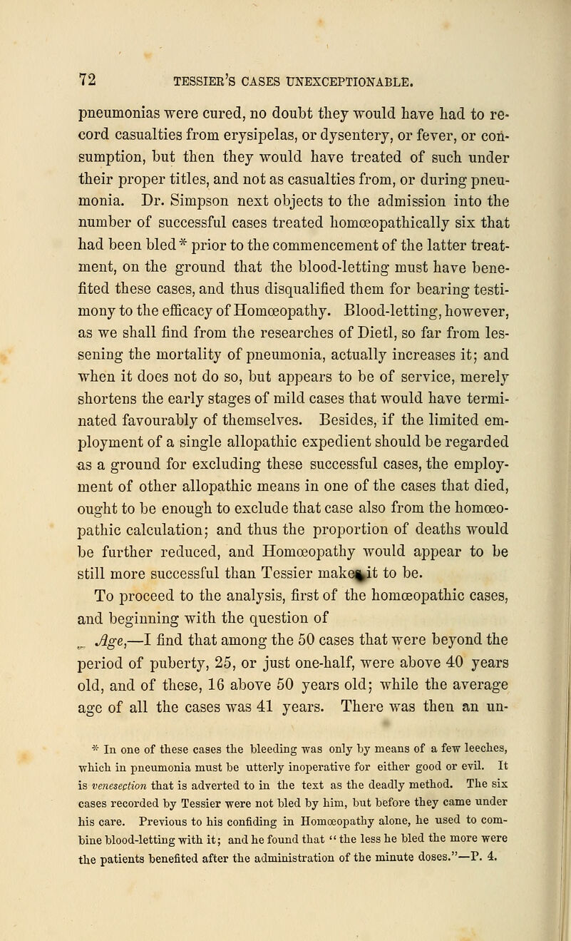 pneumonias were cured, no doubt they would have had to re- cord casualties from erysipelas, or dysentery, or fever, or con- sumption, but then they would have treated of such under their proper titles, and not as casualties from, or during pneu- monia. Dr. Simpson next objects to the admission into the number of successful cases treated homceopathically six that had been bled* prior to the commencement of the latter treat- ment, on the ground that the blood-letting must have bene- fited these cases, and thus disqualified them for bearing testi- mony to the efficacy of Homoeopathy. Blood-letting, however, as we shall find from the researches of Dietl, so far from les- sening the mortality of pneumonia, actually increases it; and when it does not do so, but appears to be of service, merely shortens the early stages of mild cases that would have termi- nated favourably of themselves. Besides, if the limited em- ployment of a single allopathic expedient should be regarded as a ground for excluding these successful cases, the employ- ment of other allopathic means in one of the cases that died, ought to be enough to exclude that case also from the homoeo- pathic calculation; and thus the proportion of deaths would be further reduced, and Homoeopathy would appear to be still more successful than Tessier make%it to be. To proceed to the analysis, first of the homoeopathic cases, and beginning with the question of Jige,—I find that among the 50 cases that were beyond the period of puberty, 25, or just one-half, were above 40 years old, and of these, 16 above 50 years old; while the average age of all the cases was 41 years. There was then an un- * In one of these cases the bleeding was only by means of a few leeches, which in pneumonia must be utterly inoperative for either good or evil. It is venesection that is adverted to in the text as the deadly method. The six cases recorded by Tessier were not bled by him, but before they came under his care. Previous to his confiding in Homoeopathy alone, he used to com- bine blood-letting with it; and he found that  the less he bled the more were the patients benefited after the administration of the minute doses.—P. 4.