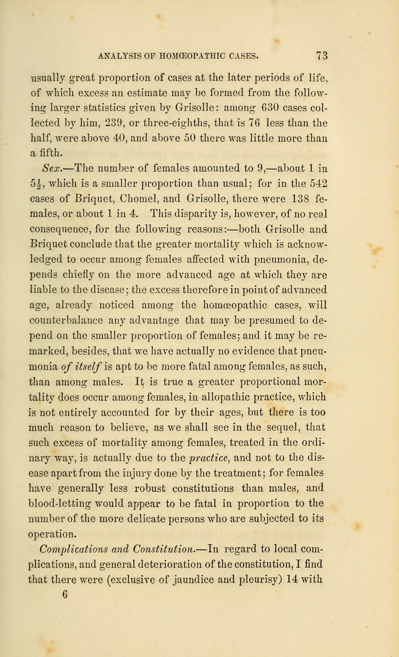 usually great proportion of cases at the later periods of life, of which excess an estimate may be formed from the follow- ing larger statistics given by Grisolle: among 630 cases col- lected by him, 239, or three-eighths, that is 76 less than the half, were above 40, and above 50 there was little more than a fifth. Sex.—The number of females amounted to 9,—about 1 in 5|, which is a smaller proportion than usual; for in the 542 cases of Briquet, Chomel, and Grisolle, there were 138 fe- males, or about 1 in 4. This disparity is, however, of no real consequence, for the following reasons:—both Grisolle and Briquet conclude that the greater mortality which is acknow- ledged to occur among females affected with pneumonia, de- pends chiefly on the more advanced age at which they are liable to the disease; the excess therefore in point of advanced age, already noticed among the homoeopathic cases, will counterbalance any advantage that may be presumed to de- pend on the smaller proportion of females; and it may be re- marked, besides, that we have actually no evidence that pneu- monia of itself is apt to be more fatal among females, as such, than among males. It is true a greater proportional mor- tality does occur among females, in allopathic practice, which is not entirely accounted for by their ages, but there is too much reason to believe, as we shall see in the sequel, that such excess of mortality among females, treated in the ordi- nary way, is actually due to the practice, and not to the dis- ease apart from the injury done by the treatment; for females have generally less robust constitutions than males, and blood-letting would appear to be fatal in proportion to the number of the more delicate persons who are subjected to its operation. Complications and Constitution.—In regard to local com- plications, and general deterioration of the constitution, I find that there were (exclusive of jaundice and pleurisy) 14 with 6