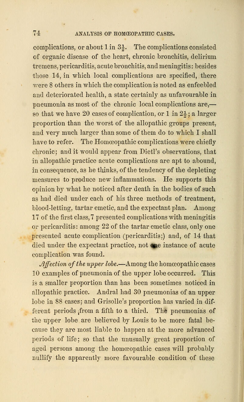 complications, or about 1 in 3J. The complications consisted of organic disease of the heart, chronic bronchitis, delirium tremens, pericarditis, acute bronchitis, and meningitis: besides those 14, in which local complications are specified, there were 8 others in which the complication is noted as enfeebled and deteriorated health, a state certainly as unfavourable in pneumonia as most of the chronic local complications are,— so that we have 20 cases of complication, or 1 in 2J; a larger proportion than the worst of the allopathic groups present, and very much larger than some of them do to which I shall have to refer. The Homoeopathic complications were chiefly chronic; and it would ajjpear from Dietl's observations, that in allopathic practice acute complications are apt to abound, in consequence, as he thinks, of the tendency of the depleting measures to produce new inflammations. He supports this opinion by what he noticed after death in the bodies of such as had died under each of his three methods of treatment, blood-letting, tartar emetic, and the expectant plan. Among 17 of the first class, 7 presented complications with meningitis or pericarditis: among 22 of the tartar emetic class, only one presented acute complication (pericarditis;) and, of 14 that died under the expectant practice, not oyae instance of acute complication was found. Affection of the upper lobe.—Among the homoeopathic cases 10 examples of pneumonia of the upper lobe occurred. This is a smaller proportion than has been sometimes noticed in allopathic practice. Andral had 30 pneumonias of an upper lobe in 88 cases; and G-risolle's proportion has varied in dif- ferent periods ,from a fifth to a third. The pneumonias of the upper lobe are believed by Louis to be more fatal be- cause they are most liable to happen at the more advanced periods of life; so that the unusually great proportion of aged persons among the homoeopathic cases will probably nullify the apparently more favourable condition of these