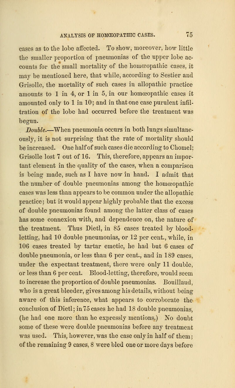 cases as to the lobe affected. To show, moreover, how little the smaller proportion of pneumonias of the upper lobe ac- counts for the* small mortality of the homoeopathic cases, it may be mentioned here, that while, according to Sestier and Grisolle, the mortality of such cases in allopathic practice amounts to 1 in 4, or 1 in 5, in our homoeopathic cases it amounted only to 1 in 10; and in that one case purulent infil- tration of the lobe had occurred before the treatment was begun. Double.—When pneumonia occurs in both lungs simultane- ously, it is not surprising that the rate of mortality should be increased. One half of such cases die according to Chomel; Grisolle lost 7 out of 16. This, therefore, appears an impor- tant element in the quality of the cases, when a comparison is being made, such as I have now in hand. I admit that the number of double pneumonias among the homoeopathic cases was less than appears to be common under the allopathic practice; but it would appear highly probable that the excess of double pneumonias found among the latter class of cases has some connexion with, and dependence on, the nature of the treatment. Thus Dietl, in 85 cases treated by blood- letting, had 10 double pneumonias, or 12 per cent., while, in 106 cases treated by tartar emetic, he had but 6 cases of double pneumonia, or less than 6 per cent., and in 189 cases, under the expectant treatment, there were only 11 double, or less than 6 per cent. Blood-letting, therefore, would seem to increase the proportion of double pneumonias. Bouillaud, who is a great bleeder, gives among his details, without being aware of this inference, what appears to corroborate the conclusion of Dietl; in75 cases he had 18 double pneumonias, (he had one more than he expressly mentions.) No doubt some of these were double pneumonias before any treatment was used. This, however, was the case only in half of them; of the remaining 9 cases, 8 were bled one or more days before