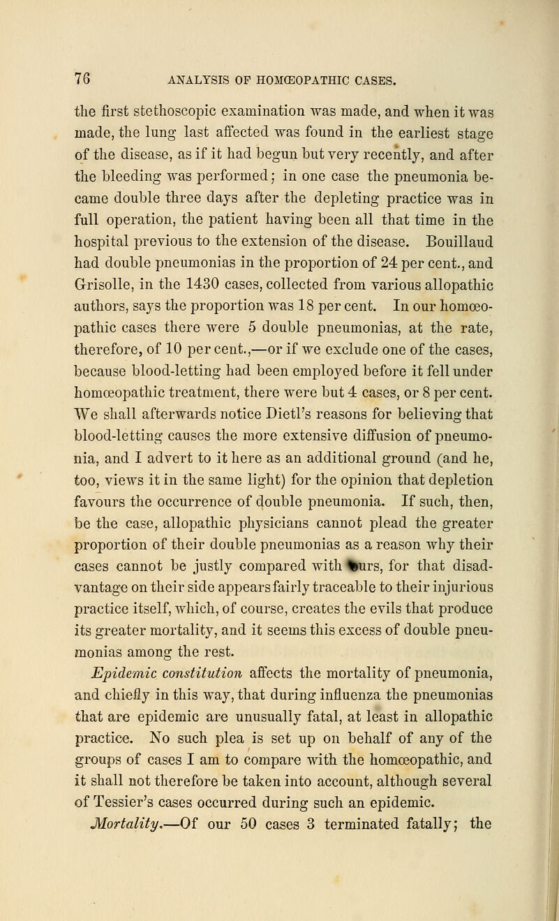 the first stethoscopic examination was made, and when it was made, the lung last affected was found in the earliest stage of the disease, as if it had begun but very recently, and after the bleeding was performed; in one case the pneumonia be- came double three days after the depleting practice was in full operation, the patient having been all that time in the hospital previous to the extension of the disease. Bouillaud had double pneumonias in the proportion of 24 per cent., and Grisolle, in the 1430 cases, collected from various allopathic authors, says the proportion was 18 per cent. In our homoeo- pathic cases there were 5 double pneumonias, at the rate, therefore, of 10 per cent.,—or if we exclude one of the cases, because blood-letting had been employed before it fell under homoeopathic treatment, there were but 4 cases, or 8 per cent. We shall afterwards notice Dietl's reasons for believing that blood-letting causes the more extensive diffusion of pneumo- nia, and I advert to it here as an additional ground (and he, too, views it in the same light) for the opinion that depletion favours the occurrence of double pneumonia. If such, then, be the case, allopathic physicians cannot plead the greater proportion of their double pneumonias as a reason why their cases cannot be justly compared with %urs, for that disad- vantage on their side appears fairly traceable to their injurious practice itself, which, of course, creates the evils that produce its greater mortality, and it seems this excess of double pneu- monias among the rest. Epidemic constitution affects the mortality of pneumonia, and chiefly in this way, that during influenza the pneumonias that are epidemic are unusually fatal, at least in allopathic practice. No such plea is set up on behalf of any of the groups of cases I am to compare with the homoeopathic, and it shall not therefore be taken into account, although several of Tessier's cases occurred during such an epidemic. Mortality.—Of our 50 cases 3 terminated fatally; the