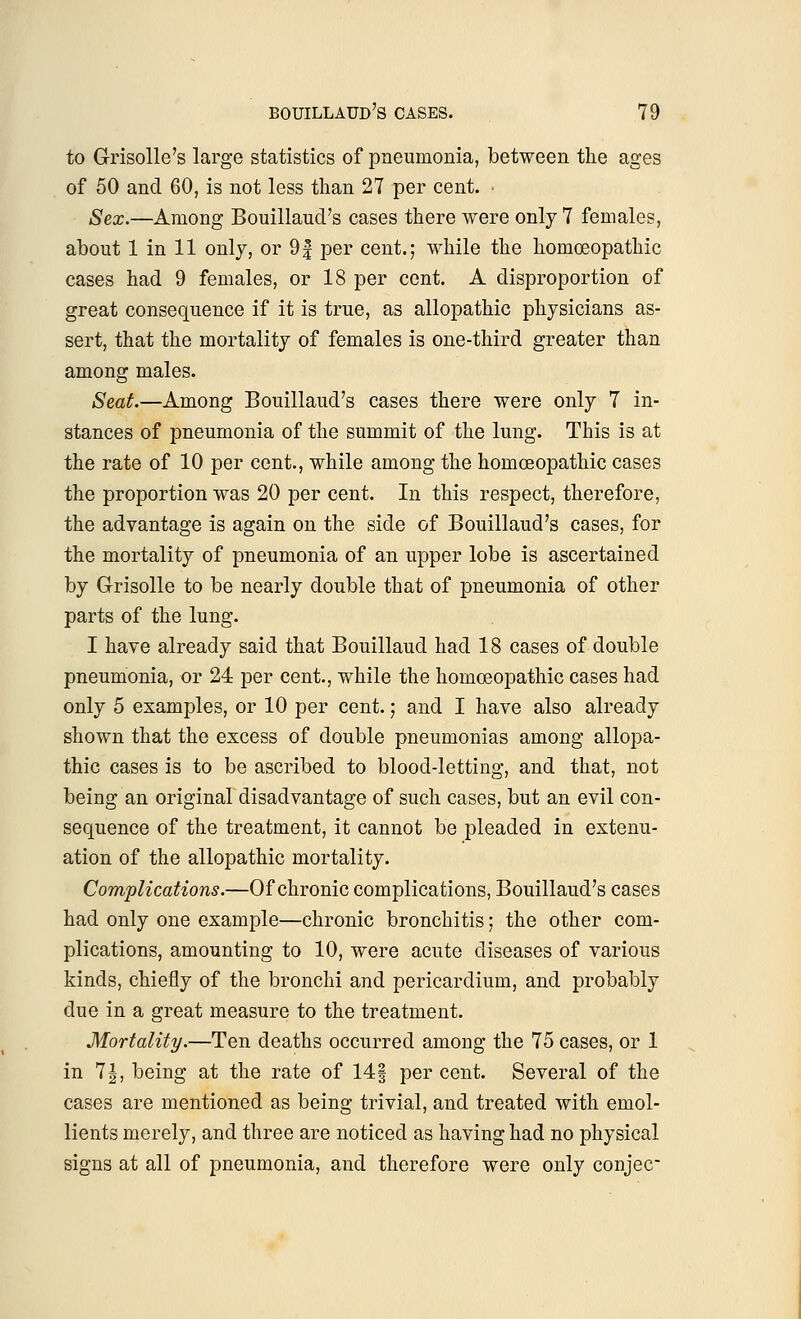 to Grisolle's large statistics of pneumonia, between the ages of 50 and 60, is not less than 27 per cent. - Sex.—Among Bouillaud's cases there were only 7 females, about 1 in 11 only, or 9| per cent.; while the homoeopathic cases had 9 females, or 18 per cent. A disproportion of great consequence if it is true, as allopathic physicians as- sert, that the mortality of females is one-third greater than among males. Seat.—Among Bouillaud's cases there were only 7 in- stances of pneumonia of the summit of the lung. This is at the rate of 10 per cent., while among the homoeopathic cases the proportion was 20 per cent. In this respect, therefore, the advantage is again on the side of Bouillaud's cases, for the mortality of pneumonia of an upper lobe is ascertained by Grisolle to be nearly double that of pneumonia of other parts of the lung. I have already said that Bouillaud had 18 cases of double pneumonia, or 24 per cent., while the homoeopathic cases had only 5 examples, or 10 per cent.; and I have also already shown that the excess of double pneumonias among allopa- thic cases is to be ascribed to blood-letting, and that, not being an original disadvantage of such cases, but an evil con- sequence of the treatment, it cannot be pleaded in extenu- ation of the allopathic mortality. Complications.—Of chronic complications, Bouillaud's cases had only one example—chronic bronchitis; the other com- plications, amounting to 10, were acute diseases of various kinds, chiefly of the bronchi and pericardium, and probably due in a great measure to the treatment. Mortality.—Ten deaths occurred among the 75 cases, or 1 in 7|, being at the rate of 14§ per cent. Several of the cases are mentioned as being trivial, and treated with emol- lients merely, and three are noticed as having had no physical signs at all of pneumonia, and therefore were only conjee-