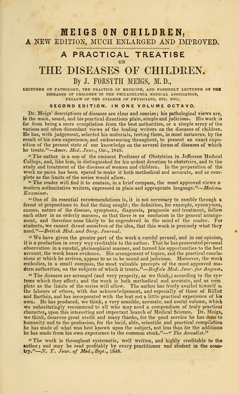 MEIGS ON CHILDREN, A NEW EDITION, MUCH ENLARGED AND IMPROVED. A PRACTICAL TREATISE ON THE DISEASES OF CHILDREN. By J. FORSYTH MEIGS, M.D., LECTURER ON PATHOLOGY, THE PRACTICE OF MEDICINE, AND FORMERLY LECTURER ON THK DISEASES OF CHILDREN IN THE PHILADELPHIA MEDICAL ASSOCIATION, FELLOW OF THE COLLEGE OF PHYSICIANS, ETC. ETC. SECOND EDITION. IN ONE VOLUME OCTAVO. Dr. Meigs' descriptions of diseases are clear and concise; his pathological views are, in the main, sound, and his practical directions plain, simple and judicious. His work is far from being a mere compilation from the best authorities, or a simple array of the various and often discordant views of the leading writers on the diseases of children. He has, with judgement, selected his materials, testing them, in most instances, by the result of his own experience, and endeavouring throughout, to present an exact expo- sition of the present state of our knowledge on the several forms of diseases of which he treats.—Amer. Med. Jour., Oct., 1848. The author is a son of the eminent Professor of Obstetrics in Jefferson Medical College, and, like him, is distinguished for his ardent devotion to obstetrics, and to the study and treatment of the diseases of women and children. In the preparation of the work no pains has been spared to make it both methodical and accurate, and as com- plete as the limits of the series would allow. The reader will find it to contain, in a brief compass, the most approved views o modern authoritative writers, expressed in plain and appropriate language.-— Medica* Examiner. One of its essential recommendations is, it is not necessary to ramble through a forest of propositions to find the thing sought; the definition, for example, synonymes, causes, nature of the disease, symptoms, diagnosis, prognosis and treatment, follow each other in an orderly manner, so that there is no confusion in the general arrange- ment, and therefore none likely to be engendered in the mind of the reader. For students, we cannot divest ourselves of the idea, that this work is precisely what they need.—British Med. and Stirg. Journal. We have given the greater part of the work a careful perusal, and in our opinion, it is a production in every way creditable to the author. That he has prosecuted personal observation in a careful, philosophical manner, and turned his opportunities to the best account, the work bears evidence. His arrangement of topics, and the practical conclu- sions at which he arrives, appear to us to be sound and judicious. Moreover, the work embodies, in a small compass, the most valuable precepts of the most approved mo- dern authorities, on the subjects of which it treats.—Buffalo Med. Jour, for August* The diseases are arranged (and very properly, as we think,) according to the sys- tems which they affect; and the work is both methodical and accurate, and as com plete as the limits of the series will allow. The author has freely availed himself o. the labours of others, with due acknowledgement, and especially of those of Rilliet and Barthez, and has incorporated with the text not a little practical experience of hia own. He has produced, we think, a very sensible, accurate, and useful volume, which we unhesitatingly recommend to all who may need a compendium of truly practical character, upon this interesting and important branch of Medical Science. Dr. Meigs, we think, deserves great credit and many thanks, for the good service he has done to humanity and to the profession, for the lucid, able, scientific and practical compilation he has made of what was best known upon the subject, not less than for the additions he has made from his own experience to the common stock.— The Annalist. The work is throughout systematic, well written, and highly creditable to the author; and may be read profitably by every practitioner and student in the coun- try.—iV. Y. Jour, of Med., Sept., 1848.