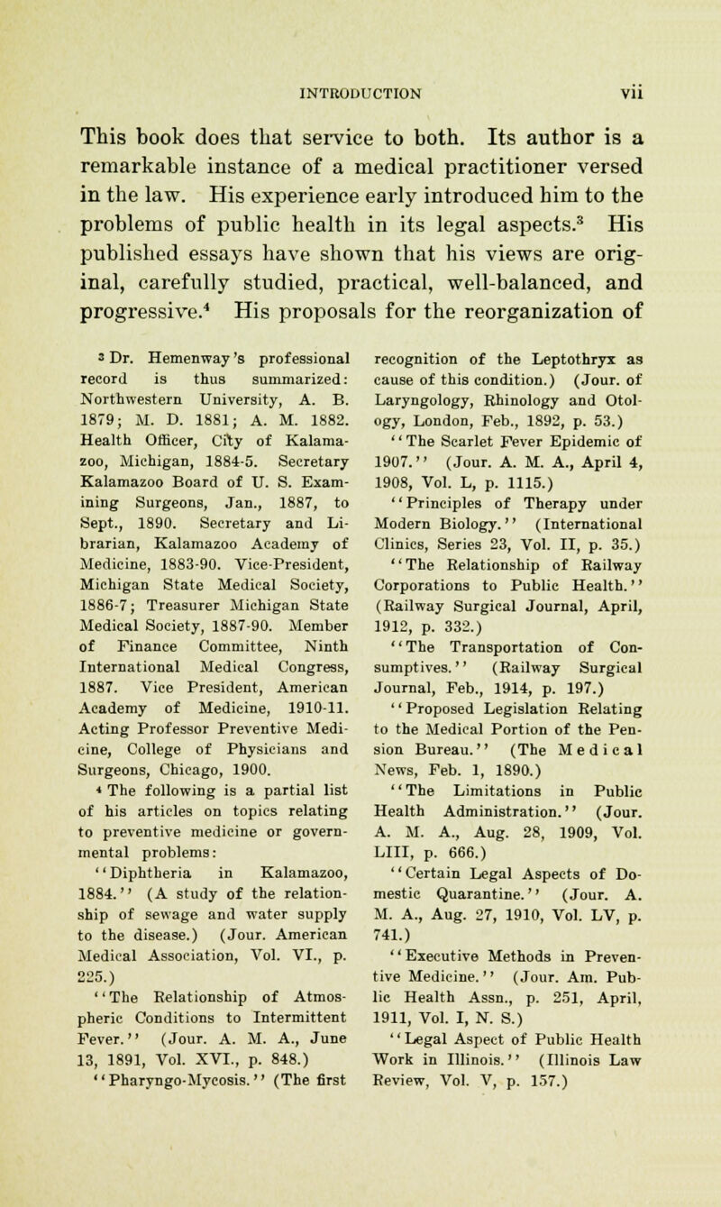 This book does that service to both. Its author is a remarkable instance of a medical practitioner versed in the law. His experience early introduced him to the problems of public health in its legal aspects.3 His published essays have shown that his views are orig- inal, carefully studied, practical, well-balanced, and progressive.4 His proposals for the reorganization of 3 Dr. Hemenway 's professional record is thus summarized: Northwestern University, A. B. 1879; M. D. 1881; A. M. 1882. Health Officer, City of Kalama- zoo, Michigan, 1884-5. Secretary Kalamazoo Board of U. S. Exam- ining Surgeons, Jan., 1887, to Sept., 1890. Secretary and Li- brarian, Kalamazoo Academy of Medicine, 1883-90. Vice-President, Michigan State Medical Society, 1886-7; Treasurer Michigan State Medical Society, 1887-90. Member of Finance Committee, Ninth International Medical Congress, 1887. Vice President, American Academy of Medicine, 1910-11. Acting Professor Preventive Medi- cine, College of Physicians and Surgeons, Chicago, 1900. * The following is a partial list of his articles on topics relating to preventive medicine or govern- mental problems: '' Diphtheria in Kalamazoo, 1884. (A study of the relation- ship of sewage and water supply to the disease.) (Jour. American Medical Association, Vol. VI., p. 225.) '' The Relationship of Atmos- pheric Conditions to Intermittent Fever. (Jour. A. M. A., June 13, 1891, Vol. XVI., p. 848.) Pharyngo-Mycosis. (The first recognition of the Leptothryx as cause of this condition.) (Jour, of Laryngology, Rhinology and Otol- ogy, London, Feb., 1892, p. 53.) '' The Scarlet Fever Epidemic of 1907. (Jour. A. M. A., April 4, 1908, Vol. L, p. 1115.) '' Principles of Therapy under Modern Biology. (International Clinics, Series 23, Vol. II, p. 35.) The Relationship of Railway Corporations to Public Health.'' (Railway Surgical Journal, April, 1912, p. 332.) The Transportation of Con- sumptives. (Railway Surgical Journal, Feb., 1914, p. 197.) '' Proposed Legislation Relating to the Medical Portion of the Pen- sion Bureau. (The Medical News, Feb. 1, 1890.) '' The Limitations in Public Health Administration.'' (Jour. A. M. A., Aug. 28, 1909, Vol. Lin, p. 666.) Certain Legal Aspects of Do- mestic Quarantine. (Jour. A. M. A., Aug. 27, 1910, Vol. LV, p. 741.) '' Executive Methods in Preven- tive Medicine. (Jour. Am. Pub- lic Health Assn., p. 251, April, 1911, Vol. I, N. S.) Legal Aspect of Public Health Work in Illinois. (Illinois Law Review, Vol. V, p. 157.)