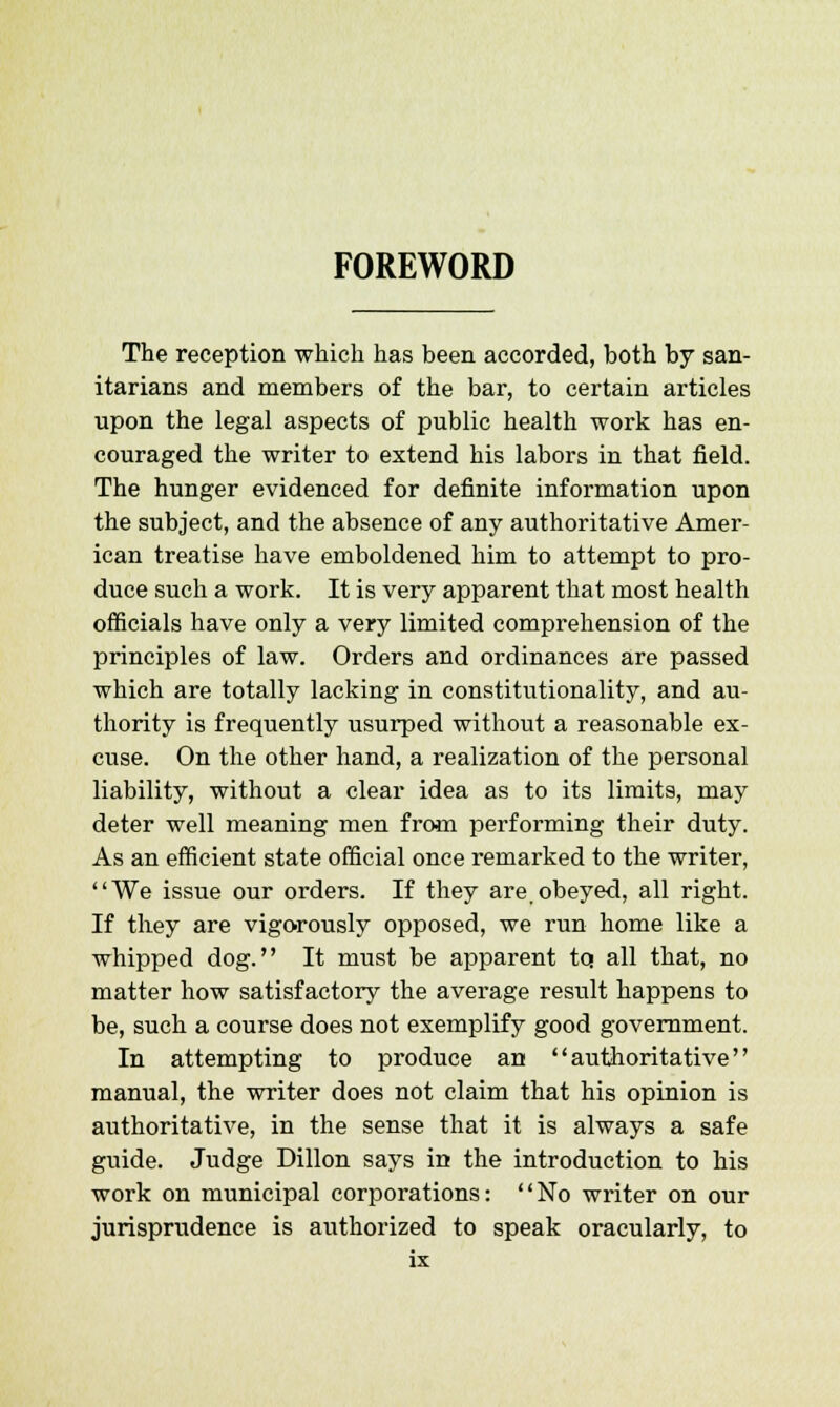 FOREWORD The reception which has been accorded, both by san- itarians and members of the bar, to certain articles upon the legal aspects of public health work has en- couraged the writer to extend his labors in that field. The hunger evidenced for definite information upon the subject, and the absence of any authoritative Amer- ican treatise have emboldened him to attempt to pro- duce such a work. It is very apparent that most health officials have only a very limited comprehension of the principles of law. Orders and ordinances are passed which are totally lacking in constitutionality, and au- thority is frequently usurped without a reasonable ex- cuse. On the other hand, a realization of the personal liability, without a clear idea as to its limits, may deter well meaning men from performing their duty. As an efficient state official once remarked to the writer, We issue our orders. If they are,obeyed, all right. If they are vigorously opposed, we run home like a whipped dog. It must be apparent tq all that, no matter how satisfactory the average result happens to be, such a course does not exemplify good government. In attempting to produce an authoritative manual, the writer does not claim that his opinion is authoritative, in the sense that it is always a safe guide. Judge Dillon says in the introduction to his work on municipal corporations: No writer on our jurisprudence is authorized to speak oracularly, to