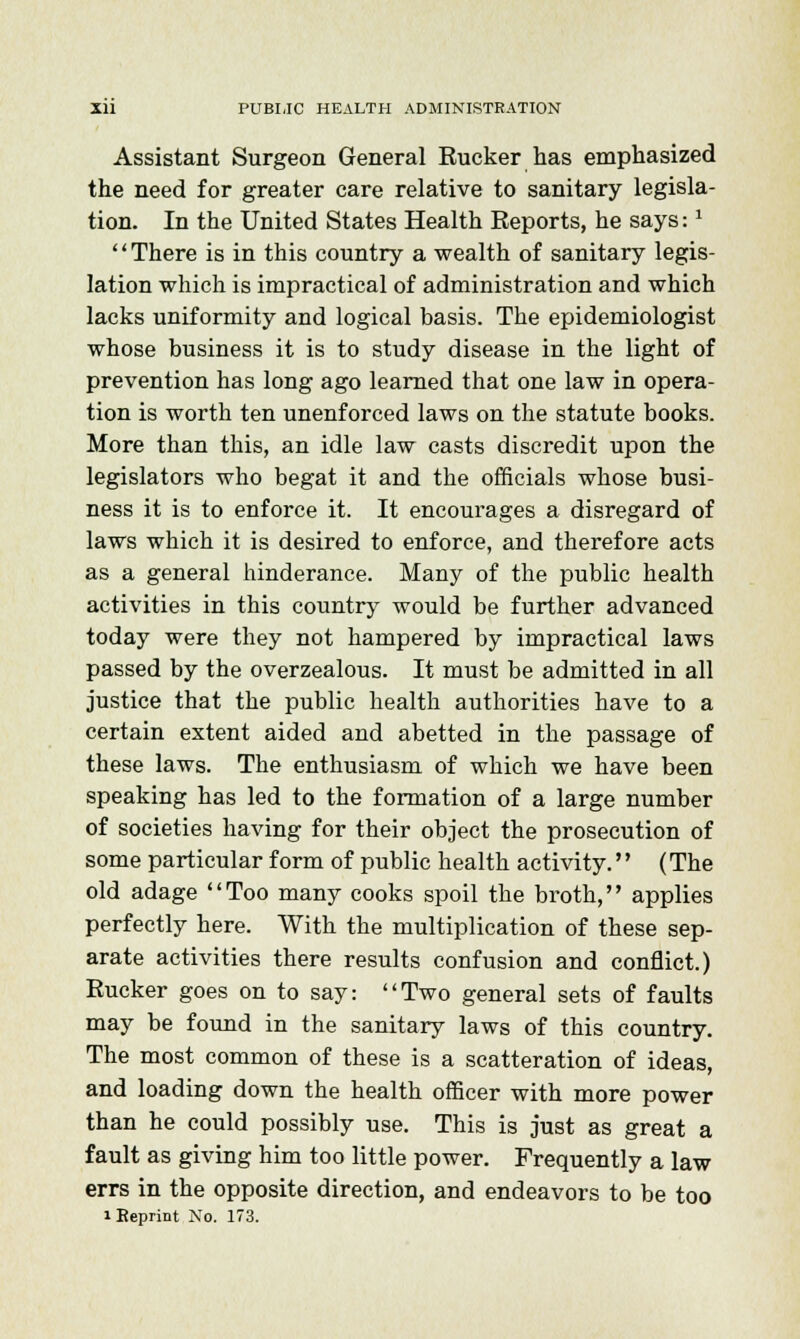 Assistant Surgeon General Rucker has emphasized the need for greater care relative to sanitary legisla- tion. In the United States Health Reports, he says:1 There is in this country a wealth of sanitary legis- lation which is impractical of administration and which lacks uniformity and logical basis. The epidemiologist whose business it is to study disease in the light of prevention has long ago learned that one law in opera- tion is worth ten unenforced laws on the statute books. More than this, an idle law casts discredit upon the legislators who begat it and the officials whose busi- ness it is to enforce it. It encourages a disregard of laws which it is desired to enforce, and therefore acts as a general hinderance. Many of the public health activities in this country would be further advanced today were they not hampered by impractical laws passed by the overzealous. It must be admitted in all justice that the public health authorities have to a certain extent aided and abetted in the passage of these laws. The enthusiasm of which we have been speaking has led to the formation of a large number of societies having for their object the prosecution of some particular form of public health activity. (The old adage Too many cooks spoil the broth, applies perfectly here. With the multiplication of these sep- arate activities there results confusion and conflict.) Rucker goes on to say: Two general sets of faults may be found in the sanitary laws of this country. The most common of these is a scatteration of ideas, and loading down the health officer with more power than he could possibly use. This is just as great a fault as giving him too little power. Frequently a law errs in the opposite direction, and endeavors to be too