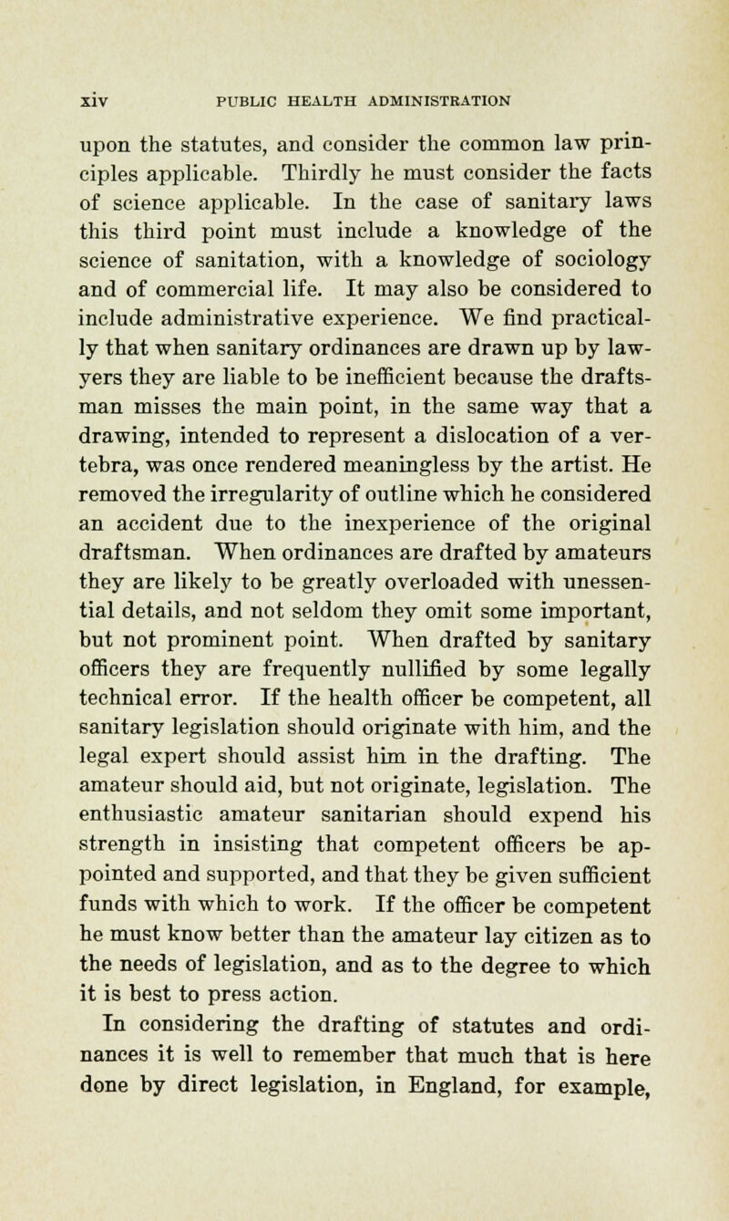 upon the statutes, and consider the common law prin- ciples applicable. Thirdly he must consider the facts of science applicable. In the case of sanitary laws this third point must include a knowledge of the science of sanitation, with a knowledge of sociology and of commercial life. It may also be considered to include administrative experience. We find practical- ly that when sanitary ordinances are drawn up by law- yers they are liable to be inefficient because the drafts- man misses the main point, in the same way that a drawing, intended to represent a dislocation of a ver- tebra, was once rendered meaningless by the artist. He removed the irregularity of outline which he considered an accident due to the inexperience of the original draftsman. When ordinances are drafted by amateurs they are likely to be greatly overloaded with unessen- tial details, and not seldom they omit some important, but not prominent point. When drafted by sanitary officers they are frequently nullified by some legally technical error. If the health officer be competent, all sanitary legislation should originate with him, and the legal expert should assist him in the drafting. The amateur should aid, but not originate, legislation. The enthusiastic amateur sanitarian should expend his strength in insisting that competent officers be ap- pointed and supported, and that they be given sufficient funds with which to work. If the officer be competent he must know better than the amateur lay citizen as to the needs of legislation, and as to the degree to which it is best to press action. In considering the drafting of statutes and ordi- nances it is well to remember that much that is here done by direct legislation, in England, for example,