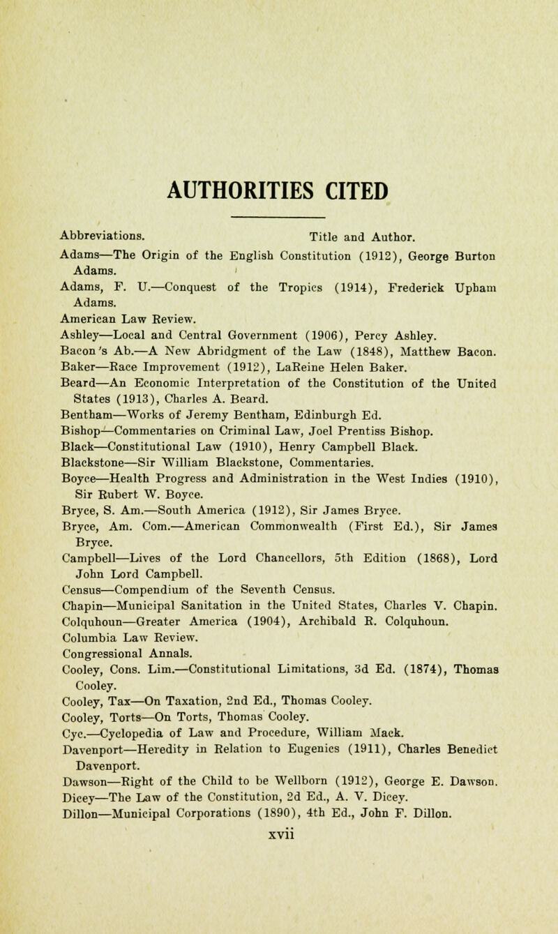 AUTHORITIES CITED Abbreviations. Title and Author. Adams—The Origin of the English Constitution (1912), George Burton Adams. ' Adams, F. U.—Conquest of the Tropics (1914), Frederick Upham Adams. American Law Eeview. Ashley—Local and Central Government (1906), Percy Ashley. Bacon's Ab.—A New Abridgment of the Law (1848), Matthew Bacon. Baker—Bace Improvement (1912), LaEeine Helen Baker. Beard—An Economic Interpretation of the Constitution of the United States (1913), Charles A. Beard. Bentham—Works of Jeremy Bentham, Edinburgh Ed. Bishop—Commentaries on Criminal Law, Joel Prentiss Bishop. Black—Constitutional Law (1910), Henry Campbell Black. Blackstone—Sir William Blackstone, Commentaries. Boyce—Health Progress and Administration in the West Indies (1910), Sir Rubert W. Boyce. Bryce, S. Am.—South America (1912), Sir James Bryce. Bryce, Am. Com.—American Commonwealth (First Ed.), Sir James Bryce. Campbell—Lives of the Lord Chancellors, 5th Edition (1868), Lord John Lord Campbell. Census—Compendium of the Seventh Census. Chapin—Municipal Sanitation in the United States, Charles V. Chapin. Colquhoun—Greater America (1904), Archibald B. Colquhoun. Columbia Law Review. Congressional Annals. Cooley, Cons. Lim.—Constitutional Limitations, 3d Ed. (1874), Thomas Cooley. Cooley, Tax—On Taxation, 2nd Ed., Thomas Cooley. Cooley, Torts—On Torts, Thomas Cooley. Cyc.—Cyclopedia of Law and Procedure, William Mack. Davenport—Heredity in Relation to Eugenics (1911), Charles Benedict Davenport. Dawson—Right of the Child to be Wellborn (1912), George E. Dawson. Dicey—The Law of the Constitution, 2d Ed., A. V. Dicey. Dillon—Municipal Corporations (1890), 4th Ed., John F. Dillon.