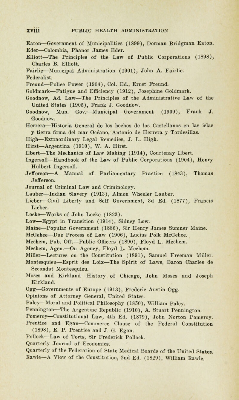 Eaton—Government of Municipalities (1899), Dorrnan Bridgman Eaton. Eder—Colombia, Phanor James Eder. Elliott—The Principles of the Law of Public Corporations (1898), Charles B. Elliott. Fairlie—Municipal Administration (1901), John A. Fairlie. Federalist. Freund—Police Power (1904), Col. Ed., Ernst Freund. Goldmark—Fatigue and Efficiency (1912), Josephine Goldmark. Goodnow, Ad. Law—The Principles of the Administrative Law of the United States (1905), Frank J. Goodnow. Goodnow, Mun. Gov.—Municipal Government (1909), Frank J. Goodnow. Herrera—Historia General de los hechos de los Castellanos en las islas y tierra firma del mar Oceano, Antonio de Herrera y Tordesillas. High—Extraordinary Legal Remedies, J. L. High. Hirst—Argentina (1910), W. A. Hirst. Ubert—The Mechanics of Law Making (1914), Courtenay Ilbert. Ingersoll—Handbook of the Law of Public Corporations (1904), Henry Hulbert Ingersoll. Jefferson—A Manual of Parliamentary Practice (1843), Thomas Jefferson. Journal of Criminal Law and Criminology. Lauber—Indian Slavery (1913), Almon Wheeler Lauber. Lieber—Civil Liberty and Self Government, 3d Ed. (1877), Francis Lieber. Locke—Works of John Locke (1823). Low—Egypt in Transition (1914), Sidney Low. Maine—Popular Government (1886), Sir Henry James Sumner Maine. McGehee—Due Process of Law (1906), Lucius Polk McGehee. Mechem, Pub. Off.—Public Officers (1890), Floyd L. Mechem. Mechem, Agen.—On Agency, Floyd L. Mechem. Miller—Lectures on the Constitution (1891), Samuel Freeman Miller. Montesquieu—Esprit des Loix—The Spirit of Laws, Baron Charles de Secondat Montesquieu. Moses and Kirkland—History of Chicago, John Moses and Joseph Kirkland. Ogg—Governments of Europe (1913), Frederic Austin Ogg. Opinions of Attorney General, United States. Paley—Moral and Political Philosophy (1850), William Paley. Pennington—The Argentine Republic (1910), A. Stuart Pennington. Pomeroy—Constitutional Law, 4th Ed. (1879), John Norton Pomeroy. Prentice and Egan—Commerce Clause of the Federal Constitution (1898), E. P. Prentice and J. G. Egan. Pollock—Law of Torts, Sir Frederick Pollock. Quarterly Journal of Economics. Quarterly of the Federation of State Medical Boards of the United States. Rawle—A View of the Constitution, 2nd Ed. (1829), William Rawle.