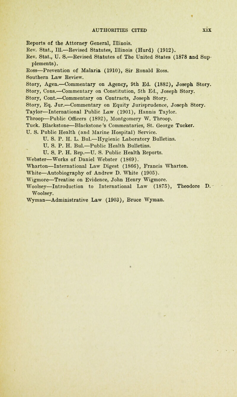 Eeports of the Attorney General, Illinois. Eev. Stat., 111.—Eevised Statutes, Illinois (Hurd) (1912). Eev. Stat., U. S.—Eevised Statutes of The United States (1878 and Sup- plements). Boss—Prevention of Malaria (1910), Sir Eonald Ross. Southern Law Keview. Story, Agen.—Commentary on Agency, 9th Ed. (1882), Joseph Story. Story, Cons.—Commentary on Constitution, 5th Ed., Joseph Story. Story, Cont.—Commentary on Contracts, Joseph Story. Story, Eq. Jur.—Commentary on Equity Jurisprudence, Joseph Story. Taylor—International Public Law (1901), Hannis Taylor. Throop—Public Officers (1892), Montgomery W. Throop. Tuck. Blaekstone—Blackstone 's Commentaries, St. George Tucker. U. S. Public Health (and Marine Hospital) Service. U. S. P. H. L. Bui.—Hygienic Laboratory Bulletins. U. S. P. H. Bui.—Public Health Bulletins. U. S. P. H. Eep.—U. S. Public Health Eeports. Webster—Works of Daniel Webster (1869). Wharton—International Law Digest (1866), Francis Wharton. White—Autobiography of Andrew D. White (1905). Wigmore—Treatise on Evidence, John Henry Wigmore. Woolsey—Introduction to International Law (1875), Theodore D. Woolsey. Wyman—Administrative Law (1903), Bruce Wyman.