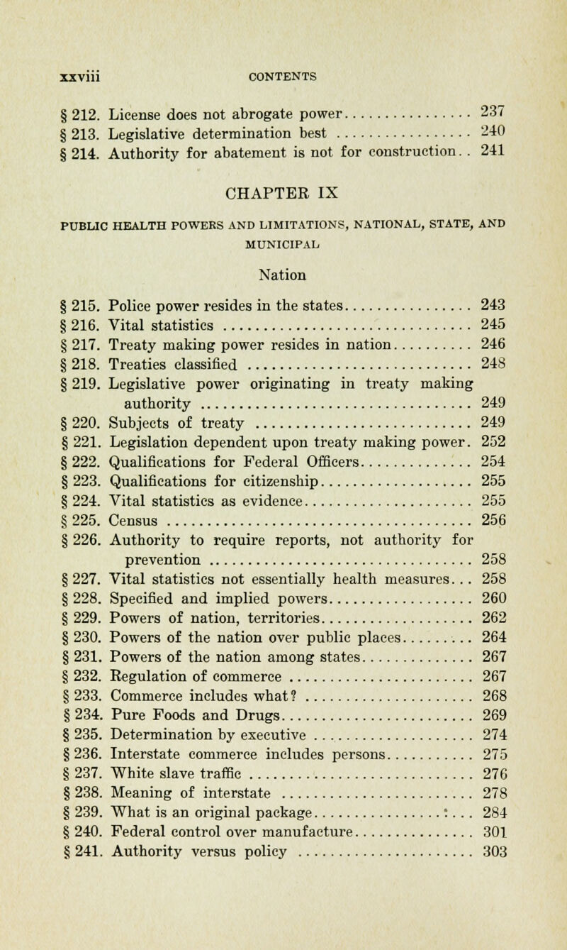 § 212. License does not abrogate power 237 § 213. Legislative determination best 240 § 214. Authority for abatement is not for construction. . 241 CHAPTER IX PUBLIC HEALTH POWERS AND LIMITATIONS, NATIONAL, STATE, AND MUNICIPAL Nation § 215. Police power resides in the states 243 § 216. Vital statistics 245 § 217. Treaty making power resides in nation 246 § 218. Treaties classified 248 § 219. Legislative power originating in treaty making authority 249 § 220. Subjects of treaty 249 § 221. Legislation dependent upon treaty making power. 252 § 222. Qualifications for Federal Officers 254 § 223. Qualifications for citizenship 255 § 224. Vital statistics as evidence 255 § 225. Census 256 § 226. Authority to require reports, not authority for prevention 258 § 227. Vital statistics not essentially health measures... 258 § 228. Specified and implied powers 260 § 229. Powers of nation, territories 262 § 230. Powers of the nation over public places 264 § 231. Powers of the nation among states 267 § 232. Regulation of commerce 267 § 233. Commerce includes what? 268 § 234. Pure Poods and Drugs 269 § 235. Determination by executive 274 § 236. Interstate commerce includes persons 275 § 237. White slave traffic 276 § 238. Meaning of interstate 278 § 239. What is an original package :... 284 § 240. Federal control over manufacture 301 § 241. Authority versus policy 303