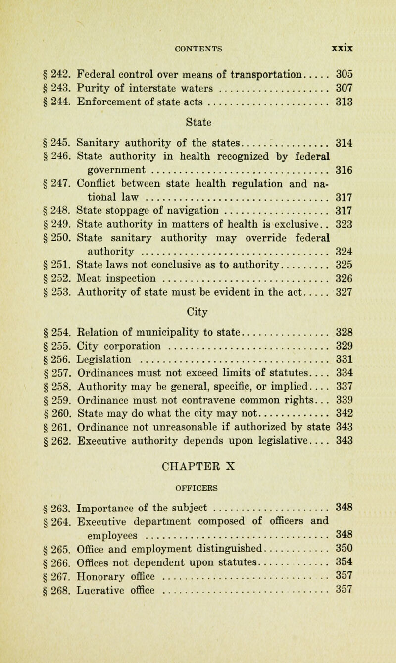 § 242. Federal control over means of transportation 305 § 243. Purity of interstate waters 307 § 244. Enforcement of state acts 313 State § 245. Sanitary authority of the states 314 § 246. State authority in health recognized by federal government 316 § 247. Conflict between state health regulation and na- tional law 317 § 248. State stoppage of navigation 317 § 249. State authority in matters of health is exclusive.. 323 § 250. State sanitary authority may override federal authority 324 § 251. State laws not conclusive as to authority 325 § 252. Meat inspection 326 § 253. Authority of state must be evident in the act 327 City § 254. Relation of municipality to state 328 § 255. City corporation 329 § 256. Legislation 331 § 257. Ordinances must not exceed limits of statutes.... 334 § 258. Authority may be general, specific, or implied.... 337 § 259. Ordinance must not contravene common rights... 339 § 260. State may do what the city may not 342 § 261. Ordinance not unreasonable if authorized by state 343 § 262. Executive authority depends upon legislative.... 343 CHAPTER X OFFICERS § 263. Importance of the subject 348 § 264. Executive department composed of officers and employees 348 § 265. Office and employment distinguished 350 § 266. Offices not dependent upon statutes 354 § 267. Honorary office 357 § 268. Lucrative office 357