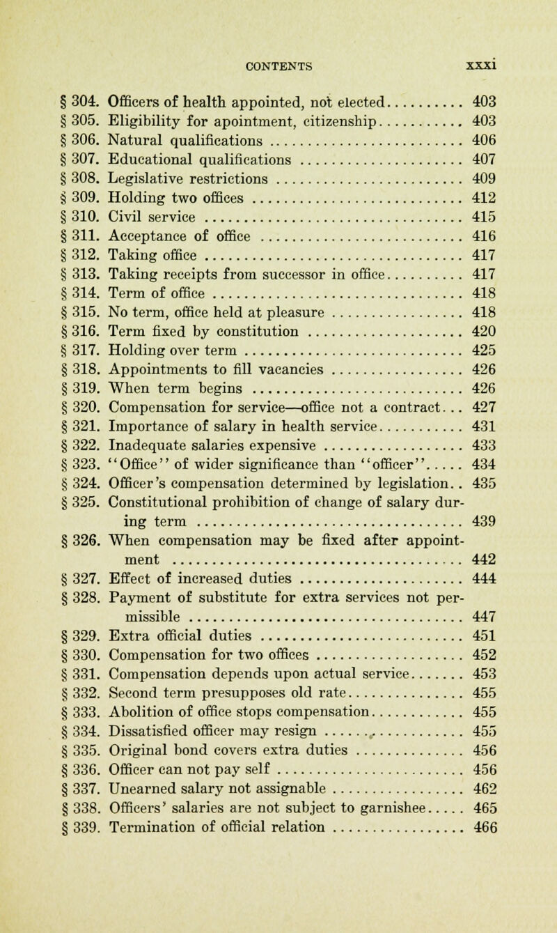 § 304. Officers of health appointed, not elected 403 § 305. Eligibility for apointment, citizenship 403 § 306. Natural qualifications 406 § 307. Educational qualifications 407 § 308. Legislative restrictions 409 § 309. Holding two offices 412 § 310. Civil service 415 § 311. Acceptance of office 416 § 312. Taking office 417 § 313. Taking receipts from successor in office 417 § 314. Term of office 418 § 315. No term, office held at pleasure 418 § 316. Term fixed by constitution 420 § 317. Holding over term 425 § 318. Appointments to fill vacancies 426 § 319. When term begins 426 § 320. Compensation for service—office not a contract. .. 427 § 321. Importance of salary in health service 431 § 322. Inadequate salaries expensive 433 § 323. Office of wider significance than officer 434 § 324. Officer's compensation determined by legislation.. 435 § 325. Constitutional prohibition of change of salary dur- ing term 439 § 326. When compensation may be fixed after appoint- ment 442 § 327. Effect of increased duties 444 § 328. Payment of substitute for extra services not per- missible 447 § 329. Extra official duties 451 § 330. Compensation for two offices 452 § 331. Compensation depends upon actual service 453 § 332. Second term presupposes old rate 455 § 333. Abolition of office stops compensation 455 § 334. Dissatisfied officer may resign t 455 § 335. Original bond covers extra duties 456 § 336. Officer can not pay self 456 § 337. Unearned salary not assignable 462 § 338. Officers' salaries are not subject to garnishee 465 § 339. Termination of official relation 466