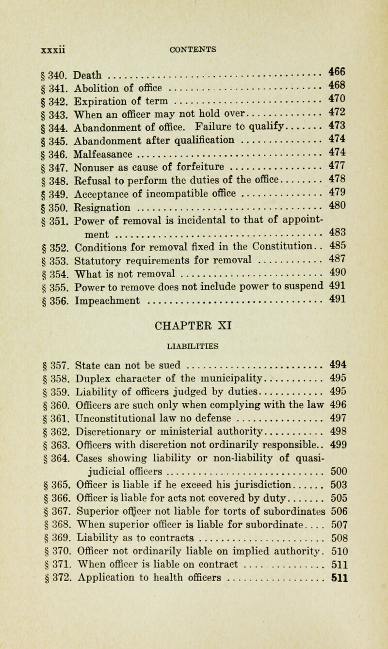 § 340. Death 466 § 341. Abolition of office 468 § 342. Expiration of term 470 § 343. When an officer may not hold over 472 § 344. Abandonment of office. Failure to qualify 473 § 345. Abandonment after qualification 474 § 346. Malfeasance 474 § 347. Nonuser as cause of forfeiture 477 § 348. Refusal to perform the duties of the office 478 § 349. Acceptance of incompatible office 479 § 350. Resignation 480 § 351. Power of removal is incidental to that of appoint- ment 483 § 352. Conditions for removal fixed in the Constitution.. 485 § 353. Statutory requirements for removal 487 § 354. What is not removal 490 § 355. Power to remove does not include power to suspend 491 § 356. Impeachment 491 CHAPTER XI LIABILITIES § 357. State can not be sued 494 § 358. Duplex character of the municipality 495 § 359. Liability of officers judged by duties 495 § 360. Officers are such only when complying with the law 496 § 361. Unconstitutional law no defense 497 § 362. Discretionary or ministerial authority 498 § 363. Officers with discretion not ordinarily responsible.. 499 § 364. Cases showing liability or non-liability of quasi- judicial officers 500 § 365. Officer is liable if he exceed his jurisdiction 503 § 366. Officer is liable for acts not covered by duty 505 § 367. Superior officer not liable for torts of subordinates 506 § 368. When superior officer is liable for subordinate.... 507 § 369. Liability as to contracts 508 § 370. Officer not ordinarily liable on implied authority. 510 § 371. When officer is liable on contract 511 § 372. Application to health officers 511