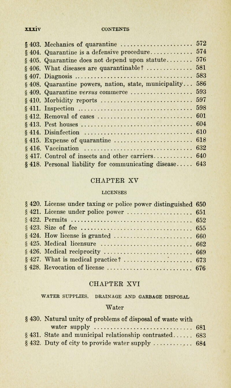 § 403. Mechanics of quarantine 572 § 404. Quarantine is a defensive procedure 574 § 405. Quarantine does not depend upon statute 576 § 406. What diseases are quarantinable ? 581 § 407. Diagnosis 583 § 408. Quarantine powers, nation, state, municipality... 586 § 409. Quarantine versus commerce 593 § 410. Morbidity reports 597 § 411. Inspection 598 § 412. Eemoval of cases 601 § 413. Pest houses 604 § 414. Disinfection 610 § 415. Expense of quarantine 618 § 416. Vaccination 632 § 417. Control of insects and other carriers 640 § 418. Personal liability for communicating disease 643 CHAPTER XV LICENSES § 420. License under taxing or police power distinguished 650 § 421. License under police power 651 § 422. Permits 652 § 423. Size of fee 655 § 424. How license is granted 660 § 425. Medical licensure 662 § 426. Medical reciprocity 669 § 427. What is medical practice ? . 673 § 428. Revocation of license 676 CHAPTER XVI WATER SUPPLIES. DRAINAGE AND GARBAGE DISPOSAL Water § 430. Natural unity of problems of disposal of waste with water supply 681 § 431. State and municipal relationship contrasted 683 § 432. Duty of city to provide water supply 684