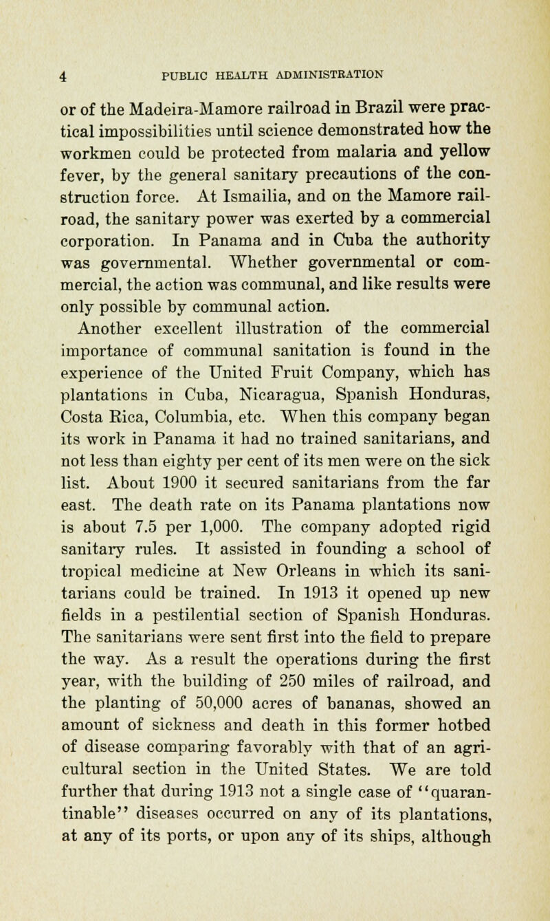 or of the Madeira-Mamore railroad in Brazil were prac- tical impossibilities until science demonstrated how the workmen could be protected from malaria and yellow fever, by the general sanitary precautions of the con- struction force. At Ismailia, and on the Mamore rail- road, the sanitary power was exerted by a commercial corporation. In Panama and in Cuba the authority was governmental. Whether governmental or com- mercial, the action was communal, and like results were only possible by communal action. Another excellent illustration of the commercial importance of communal sanitation is found in the experience of the United Fruit Company, which has plantations in Cuba, Nicaragua, Spanish Honduras, Costa Rica, Columbia, etc. When this company began its work in Panama it had no trained sanitarians, and not less than eighty per cent of its men were on the sick list. About 1900 it secured sanitarians from the far east. The death rate on its Panama plantations now is about 7.5 per 1,000. The company adopted rigid sanitary rules. It assisted in founding a school of tropical medicine at New Orleans in which its sani- tarians could be trained. In 1913 it opened up new fields in a pestilential section of Spanish Honduras. The sanitarians were sent first into the field to prepare the way. As a result the operations during the first year, with the building of 250 miles of railroad, and the planting of 50,000 acres of bananas, showed an amount of sickness and death in this former hotbed of disease comparing favorably with that of an agri- cultural section in the United States. We are told further that diiring 1913 not a single case of quaran- tinable diseases occurred on any of its plantations, at any of its ports, or upon any of its ships, although