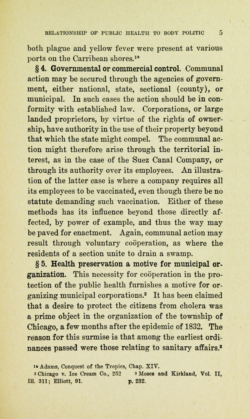 both, plague and yellow fever were present at various ports on the Carribean shores.11 §4. Governmental or commercial control. Communal action may be secured through the agencies of govern- ment, either national, state, sectional (county), or municipal. In such cases the action should be in con- formity with established law. Corporations, or large landed proprietors, by virtue of the rights of owner- ship, have authority in the use of their property beyond that which the state might compel. The communal ac- tion might therefore arise through the territorial in- terest, as in the case of the Suez Canal Company, or through its authority over its employees. An illustra- tion of the latter case is where a company requires all its employees to be vaccinated, even though there be no statute demanding such vaccination. Either of these methods has its influence beyond those directly af- fected, by power of example, and thus the way may be paved for enactment. Again, communal action may result through voluntary cooperation, as where the residents of a section unite to drain a swamp. § 5. Health preservation a motive for municipal or- ganization. This necessity for cooperation in the pro- tection of the public health furnishes a motive for or- ganizing municipal corporations.2 It has been claimed that a desire to protect the citizens from cholera was a prime object in the organization of the township of Chicago, a few months after the epidemic of 1832. The reason for this surmise is that among the earliest ordi- nances passed were those relating to sanitary affairs.3 i» Adams, Conquest of the Tropics, Chap. XIV. 2 Chicago v. Ice Cream Co., 252 3 Moses and Kirkland, Vol. II,