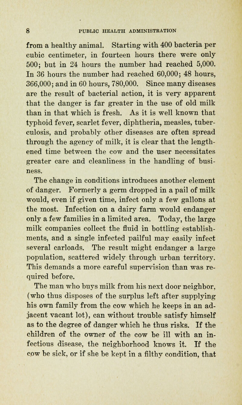 from a healthy animal. Starting with 400 bacteria per cubic centimeter, in fourteen hours there were only 500; but in 24 hours the number had reached 5,000. In 36 hours the number had reached 60,000; 48 hours, 366,000; and in 60 hours, 780,000. Since many diseases are the result of bacterial action, it is very apparent that the danger is far greater in the use of old milk than in that which is fresh. As it is well known that typhoid fever, scarlet fever, diphtheria, measles, tuber- culosis, and probably other diseases are often spread through the agency of milk, it is clear that the length- ened time between the cow and the user necessitates greater care and cleanliness in the handling of busi- ness. The change in conditions introduces another element of danger. Formerly a germ dropped in a pail of milk would, even if given time, infect only a few gallons at the most. Infection on a dairy farm would endanger only a few families in a limited area. Today, the large milk companies collect the fluid in bottling establish- ments, and a single infected pailful may easily infect several carloads. The result might endanger a large population, scattered widely through urban territory. This demands a more careful supervision than was re- quired before. The man who buys milk from his next door neighbor, (who thus disposes of the surplus left after supplying his own family from the cow which he keeps in an ad- jacent vacant lot), can without trouble satisfy himself as to the degree of danger which he thus risks. If the children of the owner of the cow be ill with an in- fectious disease, the neighborhood knows it. If the cow be sick, or if she be kept in a filthy condition, that