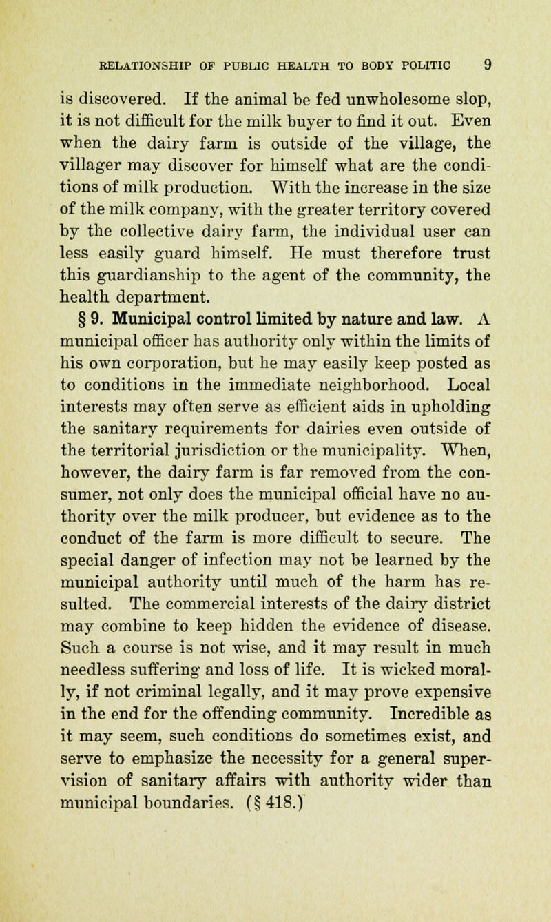 is discovered. If the animal be fed unwholesome slop, it is not difficult for the milk buyer to find it out. Even when the dairy farm is outside of the village, the villager may discover for himself what are the condi- tions of milk production. With the increase in the size of the milk company, with the greater territory covered by the collective dairy farm, the individual user can less easily guard himself. He must therefore trust this guardianship to the agent of the community, the health department. § 9. Municipal control limited by nature and law. A municipal officer has authority only within the limits of his own corporation, but he may easily keep posted as to conditions in the immediate neighborhood. Local interests may often serve as efficient aids in upholding the sanitary requirements for dairies even outside of the territorial jurisdiction or the municipality. When, however, the dairy farm is far removed from the con- sumer, not only does the municipal official have no au- thority over the milk producer, but evidence as to the conduct of the farm is more difficult to secure. The special danger of infection may not be learned by the municipal authority until much of the harm has re- sulted. The commercial interests of the dairy district may combine to keep hidden the evidence of disease. Such a course is not wise, and it may result in much needless suffering and loss of life. It is wicked moral- ly, if not criminal legally, and it may prove expensive in the end for the offending community. Incredible as it may seem, such conditions do sometimes exist, and serve to emphasize the necessity for a general super- vision of sanitary affairs with authority wider than municipal boundaries. (§418.)